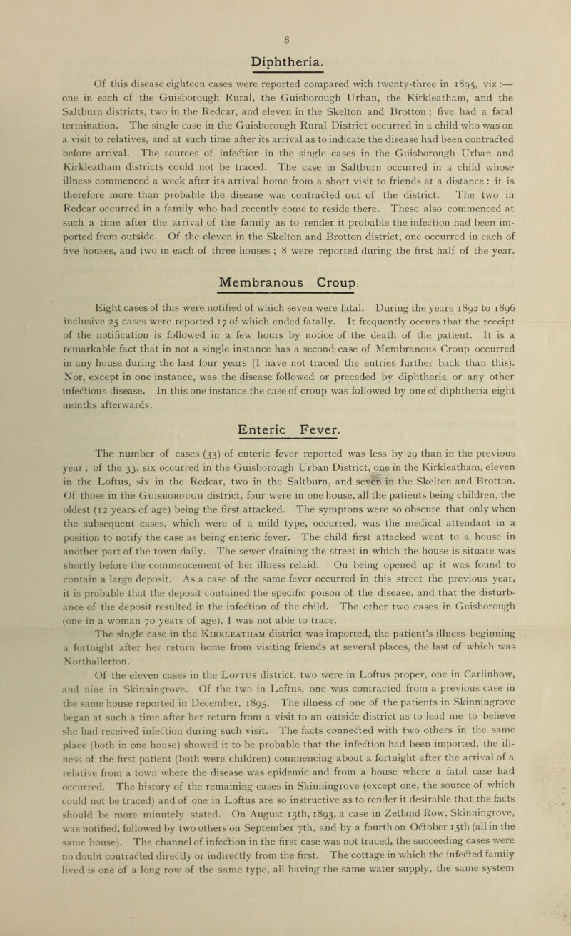 Diphtheria. Of this disease eighteen cases were reported compared with twenty-three in 1895, viz:— one in each of the Guisborough Rural, the Guisborough Urban, the Kirldeatham, and the Saltburn districts, two in the Redcar, and eleven in the Skelton and Brotton ; five had a fatal termination. The single case in the Guisborough Rural District occurred in a child who was on a visit to relatives, and at such time after its arrival as to indicate the disease had been contracted before arrival. The sources of infection in the single cases in the Guisborough Urban and Kirkleatham districts could not be traced. The case in Saltburn occurred in a child whose illness commenced a week after its arrival home from a short visit to friends at a distance : it is therefore more than probable the disease was contracted out of the district. The two in Redcar occurred in a family who had recently come to reside there. These also commenced at such a time after the arrival of the family as to render it probable the infection had been im- ported from outside. Of the eleven in the Skelton and Brotton district, one occurred in each of five houses, and two in each of three houses ; 8 were reported during the first half of the year. Membranous Croup. Eight cases of this were notified of which seven were fatal. During the years 1892 to 1896 inclusive 25 cases were reported 17 of which ended fatally. It frequently occurs that the receipt of the notification is followed in a few hours by notice of the death of the patient. It is a remarkable fact that in not a single instance has a second case of Membranous Croup occurred in any house during the last four years (I have not traced the entries further back than this). Nor, except in one instance, was the disease followed or preceded by diphtheria or any other infectious disease. In this one instance the case of croup was followed by one of diphtheria eight months afterwards. Enteric Fever. The number of cases (33) of enteric fever reported was less by 29 than in the previous year ; of the 33, six occurred in the Guisborough Urban District, one in the Kirkleatham, eleven in the Loftus, six in the Redcar, two in the Saltburn, and seven in the Skelton and Brotton. Of those in the Guisborough district, four were in one house, all the patients being children, the oldest (12 years of age) being the first attacked. The symptons were so obscure that only when the subsequent cases, which were of a mild type, occurred, was the medical attendant in a position to notify the case as being enteric fever. The child first attacked went to a house in another part of the town daily. The sewer draining the street in which the house is situate was shortly before the commencement of her illness relaid. On being opened up it was found to contain a large deposit. As a case of the same fever occurred in this street the previous year, it is probable that the deposit contained the specific poison of the disease, and that the disturb- ance of the deposit resulted in the infection of the child. The other two cases in Guisborough (one in a woman 70 years of age), I was not able to trace. The single case in the Kirkleatham district was imported, the patient’s illness beginning a fortnight after her return home from visiting friends at several places, the last of which was Northallerton. Of the eleven cases in the Loftus district, two were in Loftus proper, one in Carlinhow, and nine in Skinningrove. Of the two in Loftus, one was contracted from a previous case in the same house reported in December, 1895. The illness of one of the patients in Skinningrove began at such a time after her return from a visit to an outside district as to lead me to believe she had received infection during such visit. The facts connected with two others in the same place (both in one house) showed it to be probable that the infection had been imported, the ill- ness of the first patient (both were children) commencing about a fortnight after the arrival of a relative from a town where the disease was epidemic and from a house where a fatal case had occurred. The history of the remaining cases in Skinningrove (except one, the source of which could not be traced) and of one in Loftus are so instructive as to render it desirable that the faCts should be more minutely stated. On August 13th, 1893, a case in Zetland Row, Skinningrove, was notified, followed by two others on September 7th, and by a fourth on October 15th (all in the same house). The channel of infection in the first case was not traced, the succeeding cases were no doubt contracted direCtly or indirectly from the first. The cottage in which the infeCted family lived is one of a long row of the same type, all having the same water supply, the same system