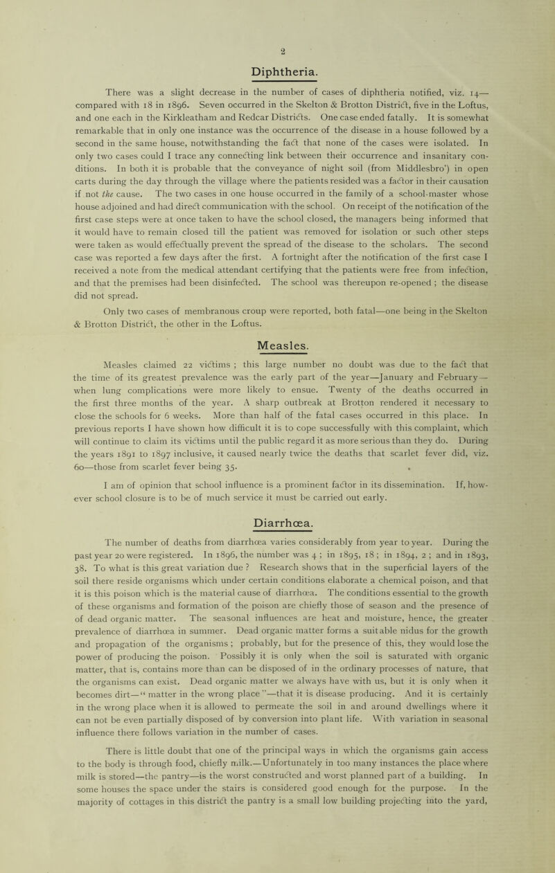 Diphtheria. There was a slight decrease in the number of cases of diphtheria notified, viz. 14— compared with 18 in 1896. Seven occurred in the Skelton & Brotton District, five in the Loftus, and one each in the Kirkleatham and Redcar Districts. One case ended fatally. It is somewhat remarkable that in only one instance was the occurrence of the disease in a house followed by a second in the same house, notwithstanding the fa<5t that none of the cases were isolated. In only two cases could I trace any connecting link between their occurrence and insanitary con- ditions. In both it is probable that the conveyance of night soil (from Middlesbro’) in open carts during the day through the village where the patients resided was a facftor in their causation if not the cause. The two cases in one house occurred in the family of a school-master whose house adjoined and had direCt communication with the school. On receipt of the notification of the first case steps were at once taken to have the school closed, the managers being informed that it would have to remain closed till the patient was removed for isolation or such other steps were taken as would effectually prevent the spread of the disease to the scholars. The second case was reported a few days after the first. A fortnight after the notification of the first case I received a note from the medical attendant certifying that the patients were free from infection, and that the premises had been disinfected. The school was thereupon re-opened ; the disease did not spread. Only two cases of membranous croup were reported, both fatal—one being in the Skelton & Brotton District, the other in the Loftus. Measles. Measles claimed 22 victims ; this large number no doubt was due to the faCt that the time of its greatest prevalence was the early part of the year—January and February — when lung complications were more likely to ensue. Twenty of the deaths occurred in the first three months of the year. A sharp outbreak at Brotton rendered it necessary to close the schools for 6 weeks. More than half of the fatal cases occurred in this place. In previous reports I have shown how difficult it is to cope successfully with this complaint, which will continue to claim its victims until the public regard it as more serious than they do. During the years 1891 to 1897 inclusive, it caused nearly twice the deaths that scarlet fever did, viz. 60—those from scarlet fever being 35. , I am of opinion that school influence is a prominent faCtor in its dissemination. If, how- ever school closure is to be of much service it must be carried out early. Diarrhoea. The number of deaths from diarrhoea varies considerably from year to year. During the past year 20 were registered. In 1896, the number was 4 ; in 1895, 18 ; in 1894, 2 ; and in 1893, 38. To what is this great variation due ? Research shows that in the superficial layers of the soil there reside organisms which under certain conditions elaborate a chemical poison, and that it is this poison which is the material cause of diarrhoea. The conditions essential to the growth of these organisms and formation of the poison are chiefly those of season and the presence of of dead organic matter. The seasonal influences are heat and moisture, hence, the greater prevalence of diarrhoea in summer. Dead organic matter forms a suitable nidus for the growth and propagation of the organisms ; probably, but for the presence of this, they would lose the power of producing the poison. Possibly it is only when the soil is saturated with organic matter, that is, contains more than can be disposed of in the ordinary processes of nature, that the organisms can exist. Dead organic matter we always have with us, but it is only when it becomes dirt— “ matter in the wrong place”—that it is disease producing. And it is certainly in the wrong place when it is allowed to permeate the soil in and around dwellings where it can not be even partially disposed of by conversion into plant life. With variation in seasonal influence there follows variation in the number of cases. There is little doubt that one of the principal ways in which the organisms gain access to the body is through food, chiefly milk.—Unfortunately in too many instances the place where milk is stored—the pantry—is the worst constructed and worst planned part of a building. In some houses the space under the stairs is considered good enough for the purpose. In the majority of cottages in this district the pantry is a small low building projecting into the yard,