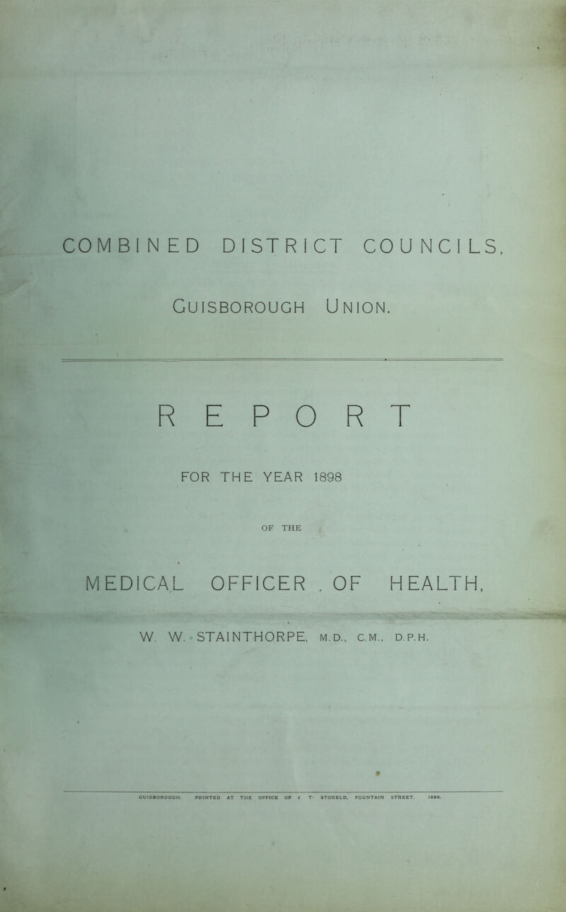 COMBINED DISTRICT COUNCILS, Guisborough Union. REPORT FOR THE YEAR 1898 OF THE A MEDICAL OFFICER . OF HEALTH, W, W. STAINTHORPE, m.d.. cm., d.p.h. GUISBOROUGH PRINTED AT THE OFFICE OF J T- STOKELD, FOUNTAIN STREET. 1889.