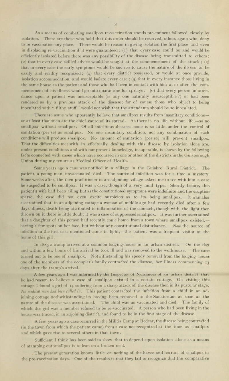 As a means of combating smallpox re-vaccination stands pre-eminent followed closely by isolation. There are those who hold that this order should be reserved, others again who deny to re-vaccination any place. There would be reason in giving isolation the first place and even in displacing re-vaccination if it were guaranteed ; (i) that every case could be and would be efficiently isolated before there was any possibility of the disease being transmitted to others ; (2) that in every case skilled advice would be sought at the commencement of the attack ; (3) that in every case the early symptoms would be such as to cause the nature of the illress to be easily and readily recognized ; (4) that every district possessed, or would at once provide, isolation accommodation, and would isolate every case ; (5) that in every instance those living in the same house as the patient and those who had been in contaCt with him at or after the com- mencement of his illness would go into quarantine for 14 days ; (6) that every person in atten- dance upon a patient was insusceptable (is any one naturally insusceptible ?) or had been rendered so by a previous attack of the disease; for of course those who object to being inoculated with “ filthy stuff” would not wish that the attendants should be so inoculated. There are some who apparently believe that smallpox results from insanitary conditions — or at least that such are the chief cause of its spread. As there is no life without life,—so no smallpox without smallpox. Of all infectious diseases none is so little under the control of sanitation (per se) as smallpox. No one insanitary condition, nor any combination of such conditions will produce smallpox. No amount of sanitation (per se) will prevent smallpox. That the difficulties met with in effectually dealing with this disease by isolation alone are, under present conditions and with our present knowledge, insuperable, is shown by the following faCts connected with cases which have occurred in one or other of the districts in the Guisborough I'nion during my tenure as Medical Officer of Health. Some years ago a case was notified in a village in the Guisbro’ Rural District:. The patient, a young man, unvaccinated, died. The source of infection was for a time a mystery. Some weeks after, the then practitioner in an adjoining village asked me to see with him a case he suspeCted to be smallpox. It was a case, though of a very mild type. Shortly before, this patient’s wife had been ailing but as the constitutional symptoms were indefinite and the eruption sparse, the case did not even excite suspicion as to its being smallpox. It was also ascertained that in an adjoining cottage a woman of middle age had recently died after a few days’ illness, death being attributed to inflammation of the stomach, though with the light then thrown on it there is little doubt it was a case of suppressed smallpox. It was further ascertained that a daughter of this person had recently come home from a town where smallpox existed,— having a few spots on her face, but without any constitutional disturbance. Now the source of infection in the first case mentioned came to light,—the patient was a frequent visitor at the home of this girl. In 1885 a tramp arrived at a common lodging-house in an urban district. On the day and within a few hours of his arrival he took ill and was removed to the workhouse. The case turned out to be one of smallpox. Notwithstanding his speedy removal from the lodging house one of the members of the occupier’s family contracted the disease, her illness commencing 13 days after the tramp's arrival. A few years ago I was informed by the Inspector of Nuisances of an urban district that he had reason to believe a case of smallpox existed in a certain cottage. On visiting this cottage I found a girl of 14 suffering from a sharp attack of the disease then in its pustular stage. No medical man had been called in. This patient contracted the infeCtion from a child in an ad- joining cottage nothwithstanding its having been removed to the Sanatorium as soon as the nature of the disease was ascertained. The child was un-vaccinated and died. The family of which the girl was a member refused to be re-vaccinated. A person who had been living in the house was traced, in an adjoining district, and found to be in the first stage of the disease. A few years ago a case occurred in the Militia Camp at Redcar, the disease being contracted (in the town from which the patient came) from a case not recognized at the time as smallpox and which gave rise to several others in that town. Sufficient l think has been said to show that to depend upon isolation alone as a means of stamping out smallpox is to lean on a broken reed. The present generation knows little or nothing of the havoc and horrors of smallpox in the pre-vaccination days. One of the results is that they fail to recognize that the comparative