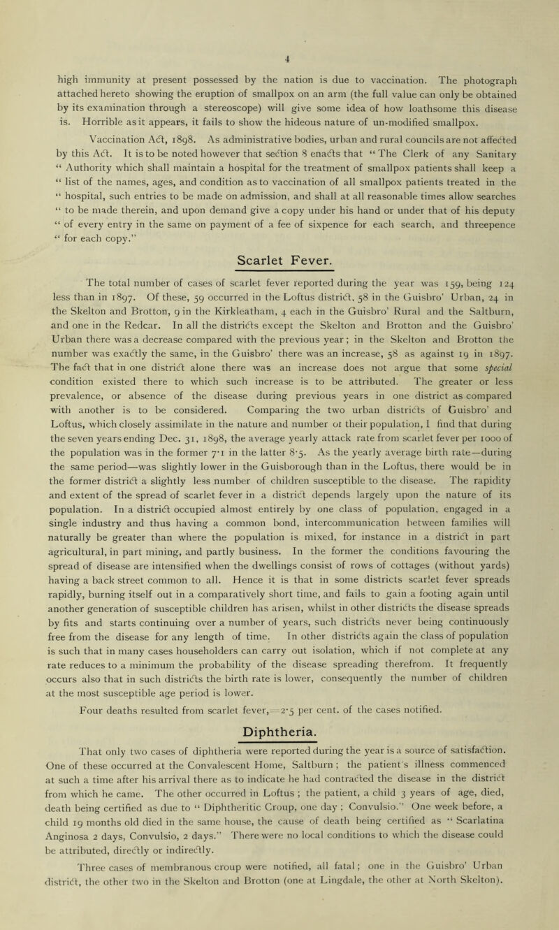 high immunity at present possessed by the nation is due to vaccination. The photograph attached hereto showing the eruption of smallpox on an arm (the full value can only be obtained by its examination through a stereoscope) will give some idea of how loathsome this disease is. Horrible as it appears, it fails to show the hideous nature of un-modified smallpox. Vaccination Act, 1898. As administrative bodies, urban and rural councils are not affected by this Act. It is to be noted however that section 8 enacts that “The Clerk of any Sanitary “ Authority which shall maintain a hospital for the treatment of smallpox patients shall keep a “ list of the names, ages, and condition as to vaccination of all smallpox patients treated in the “ hospital, such entries to be made on admission, and shall at all reasonable times allow searches “ to be made therein, and upon demand give a copy under his hand or under that of his deputy “ of every entry in the same on payment of a fee of sixpence for each search, and threepence “ for each copy.” Scarlet Fever. The total number of cases of scarlet fever reported during the year was 159, being 124 less than in 1897. Of these, 59 occurred in the Loftus district, 58 in the Guisbro’ Urban, 24 in the Skelton and Brotton, 9 in the Kirkleatham, 4 each in the Guisbro’ Rural and the Saltburn, and one in the Redcar. In all the districts except the Skelton and Brotton and the Guisbro’ Urban there was a decrease compared with the previous year; in the Skelton and Brotton the number was exactly the same, in the Guisbro’ there was an increase, 58 as against 19 in 1897. The fact that in one district alone there was an increase does not argue that some special condition existed there to which such increase is to be attributed. The greater or less prevalence, or absence of the disease during previous years in one district as compared with another is to be considered. Comparing the two urban districts of Guisbro’ and Loftus, which closely assimilate in the nature and number ot their population, I find that during the seven years ending Dec. 31, 1898, the average yearly attack rate from scarlet fever per 1000 of the population was in the former 7-1 in the latter 8-5. As the yearly average birth rate—during the same period—was slightly lower in the Guisborough than in the Loftus, there would be in the former district a slightly less number of children susceptible to the disease. The rapidity and extent of the spread of scarlet fever in a district depends largely upon the nature of its population. In a district occupied almost entirely by one class of population, engaged in a single industry and thus having a common bond, intercommunication between families will naturally be greater than where the population is mixed, for instance in a districft in part agricultural, in part mining, and partly business. In the former the conditions favouring the spread of disease are intensified when the dwellings consist of rows of cottages (without yards) having a back street common to all. Hence it is that in some districts scarlet fever spreads rapidly, burning itself out in a comparatively short time, and fails to gain a footing again until another generation of susceptible children has arisen, whilst in other districts the disease spreads by fits and starts continuing over a number of years, such districts never being continuously free from the disease for any length of time. In other districts again the class of population is such that in many cases householders can carry out isolation, which if not complete at any rate reduces to a minimum the probability of the disease spreading therefrom. It frequently occurs also that in such districts the birth rate is lower, consequently the number of children at the most susceptible age period is lower. Four deaths resulted from scarlet fever,—'2'5 per cent, of the cases notified. Diphtheria. That only two cases of diphtheria were reported during the year is a source of satisfaction. One of these occurred at the Convalescent Home, Saltburn ; the patient's illness commenced at such a time after his arrival there as to indicate he had contracted the disease in the district from which he came. The other occurred in Loftus ; the patient, a child 3 years of age, died, death being certified as due to “ Diphtheritic Croup, one day ; Convulsio.” One week before, a child 19 months old died in the same house, the cause of death being certified as “ Scarlatina Anginosa 2 days, Convulsio, 2 days.” There were no local conditions to which the disease could be attributed, directly or indirectly. Three cases of membranous croup were notified, all fatal; one in the Guisbro’ Urban district, the other two in the Skelton and Brotton (one at Lingdale, the other at North Skelton).