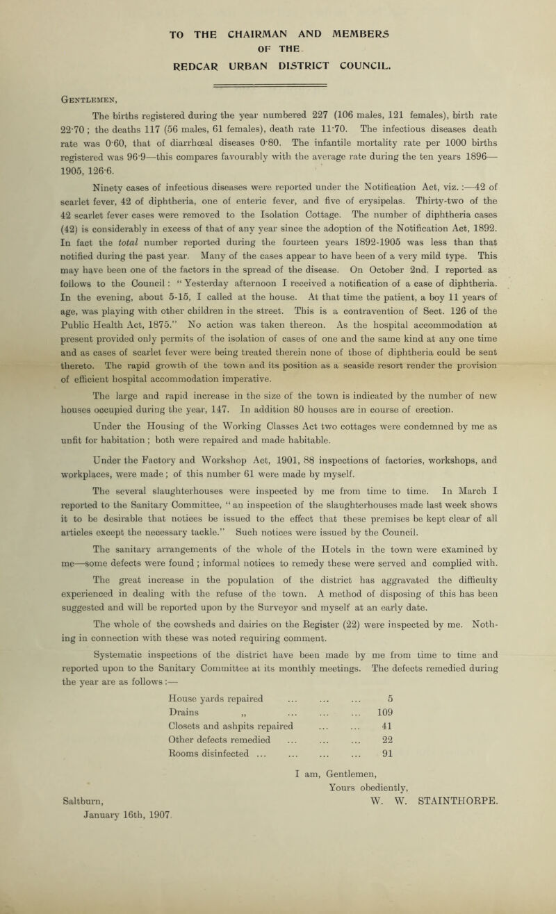 OF THE REDCAR URBAN DISTRICT COUNCIL. Gentlemen, The births registered during the year numbered 227 (106 males, 121 females), birth rate 22-70 ; the deaths 117 (56 males, 61 females), death rate 1T70. The infectious diseases death rate was 0’60, that of diarrhceal diseases 0'80. The infantile mortality rate per 1000 births registered was 96‘9—this compares favourably with the average rate during the ten years 1896— 1905, 126-6. Ninety cases of infectious diseases were reported under the Notification Act, viz. :—42 of scarlet fever, 42 of diphtheria, one of enteric fever, and five of erysipelas. Thirty-two of the 42 scarlet fever cases were removed to the Isolation Cottage. The number of diphtheria cases (42) is considerably in excess of that of any year since the adoption of the Notification Act, 1892. In fact the total number reported during the fourteen years 1892-1905 was less than that notified during the past year. Many of the cases appear to have been of a very mild type. This may have been one of the factors in the spread of the disease. On October 2nd, I reported as follows to the Council : “ Yesterday afternoon I received a notification of a case of diphtheria. In the evening, about 5-15, I called at the house. At that time the patient, a boy 11 years of age, was playing with other children in the street. This is a contravention of Sect. 126 of the Public Health Act, 1875.” No action was taken thereon. As the hospital accommodation at present provided only permits of the isolation of cases of one and the same kind at any one time and as cases of scarlet fever were being treated therein none of those of diphtheria could be sent thereto. The rapid growth of the town and its position as a seaside resort render the provision of efficient hospital accommodation imperative. The large and rapid increase in the size of the town is indicated by the number of new houses occupied during the year, 147. In addition 80 houses are in course of erection. Under the Housing of the Working Classes Act two cottages were condemned by me as unfit for habitation ; both were repaired and made habitable. Under the Factory and Workshop Act, 1901, 88 inspections of factories, workshops, and workplaces, were made; of this number 61 were made by myself. The several slaughterhouses were inspected by me from time to time. In March I reported to the Sanitary Committee, “ an inspection of the slaughterhouses made last week shows it to be desirable that notices be issued to the effect that these premises be kept clear of all articles except the necessary tackle.” Such notices were issued by the Council. The sanitary arrangements of the whole of the Hotels in the town were examined by me—some defects were found ; informal notices to remedy these were served and complied with. The great increase in the population of the district has aggravated the difficulty experienced in dealing with the refuse of the town. A method of disposing of this has been suggested and will be reported upon by the Surveyor and myself at an early date. The whole of the cowsheds and dairies on the Register (22) w7ere inspected by me. Noth- ing in connection with these was noted requiring comment. Systematic inspections of the district have been made by me from time to time and reported upon to the Sanitary Committee at its monthly meetings. The defects remedied during the year are as follows :— House yards repaired 5 Drains ,, ... 109 Closets and ashpits repaired 41 Other defects remedied 22 Rooms disinfected ... 91 I am, Gentlemen, Yours obediently, W. W. STAINTHORPE. Saltburn,