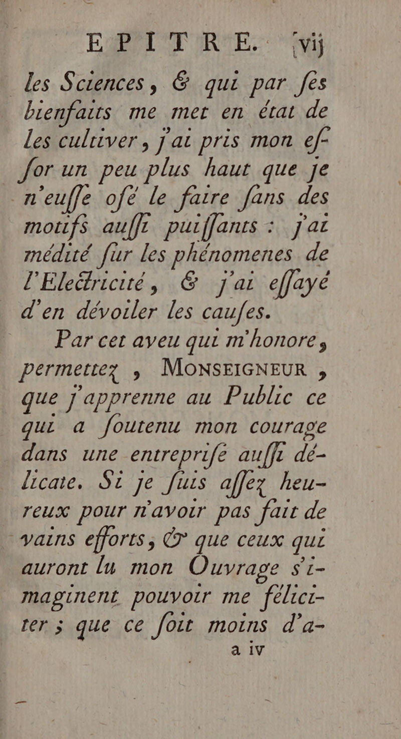 EAP RME MR Les Sciences, &amp; qui par fes bienfaits me mer en érat de Les culriver, j'ai pris mon ef- or un peu plus haut que Je n'euffe ofe le fatre fans des motifs auffr puiffanrs : Jj'ar médité fur les phénomenes de l'Eleétriciré, &amp; j'ai effayé d'en dévoiler les caufes. Par cet aveu qui m'honore, permette? ; MOonNSEIGNEUR , que j'apprenne au Public ce qui a foutenu mon courage dans une entreprifé auffr dé- licate. Si je [its affez heu- reux pour r'avoir pas fait de * vains efforts, Ÿ que ceux qui auront lu mon Ouvrage $'t- maginent pouvoir me félict- rer s que ce fout moins d'a- à IV