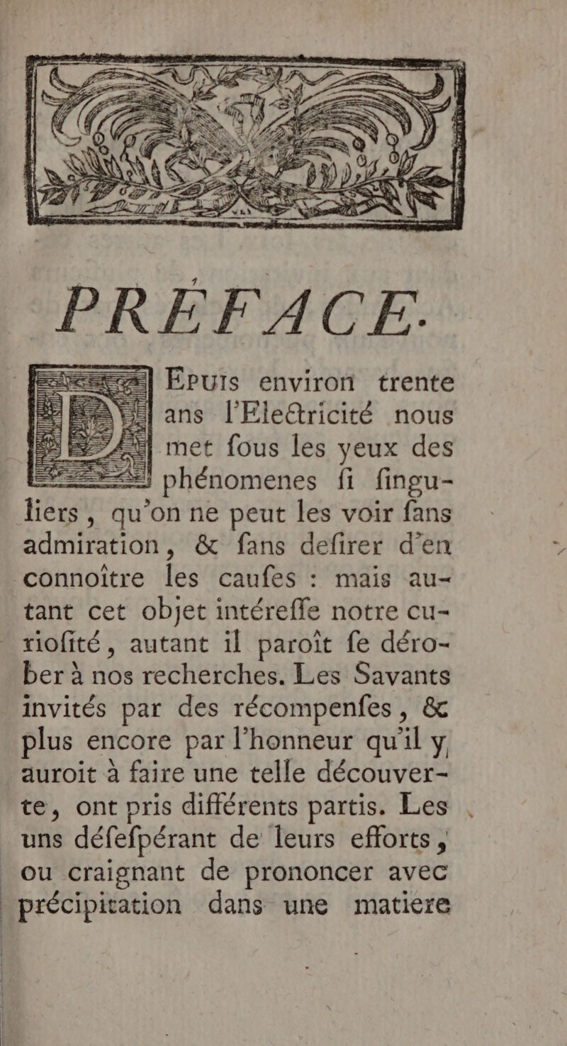 Epuis environ trente ans l'Eleétricité nous met fous les yeux des ES phénomenes fi fingu- liers, qu'on ne peut les voir fans admiration, &amp; fans defirer d'en connoître les caufes : mais au- tant cet objet intérefle notre cu- riofité, autant il paroït fe déro- ber à nos recherches. Les Savants invités par des récompenfes, &amp; plus encore par l'honneur qu’il y auroit à faire une telle découver- te, ont pris différents partis. Les uns défefpérant de leurs efforts, ou craignant de prononcer avec précipitation dans une matiere