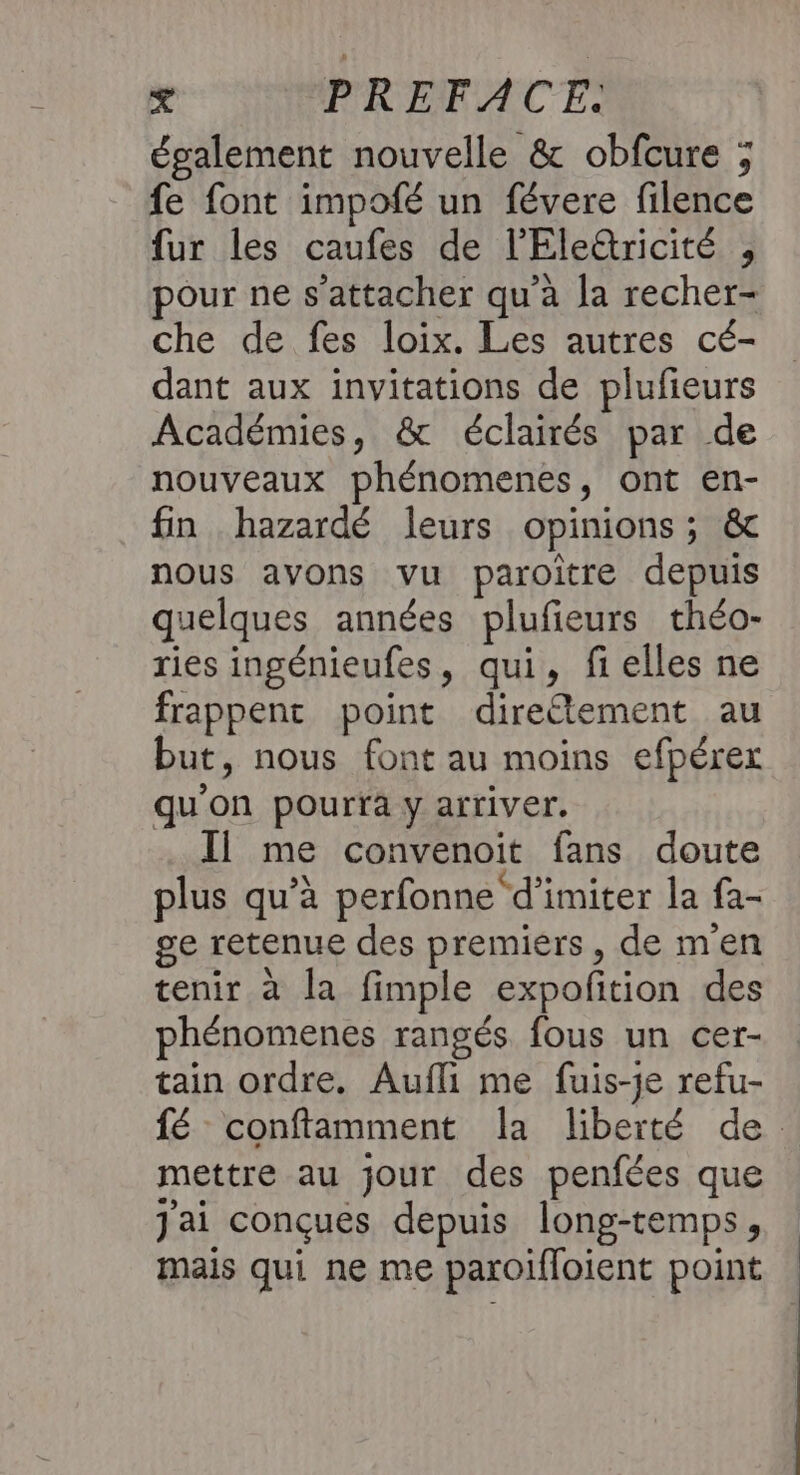 également nouvelle &amp; obfcure ; fe font impofé un févere filence fur les caufes de l'Éleûricité , pour ne s'attacher qu’à la recher- che de fes loix. Les autres cé- dant aux invitations de plufieurs Académies, &amp; éclairés par de nouveaux phénomenes, ont en- fin hazardé leurs opinions; &amp; nous avons vu paroitre depuis quelques années plufieurs théo- ries ingénieufes, qui, fielles ne frappent point direétement au but, nous font au moins efpérex qu'on pourfa y arriver. Il me convenoit fans doute plus qu’à perfonne‘d'imiter la fa- ge retenue des premiers, de men tenir à la fimple expofition des phénomenes rangés fous un cer- tain ordre. Aufli me fuis-je refu- fé conftamment la liberté de mettre au jour des penfées que J'ai conçues depuis long-temps, mais qui ne me paroifloient point