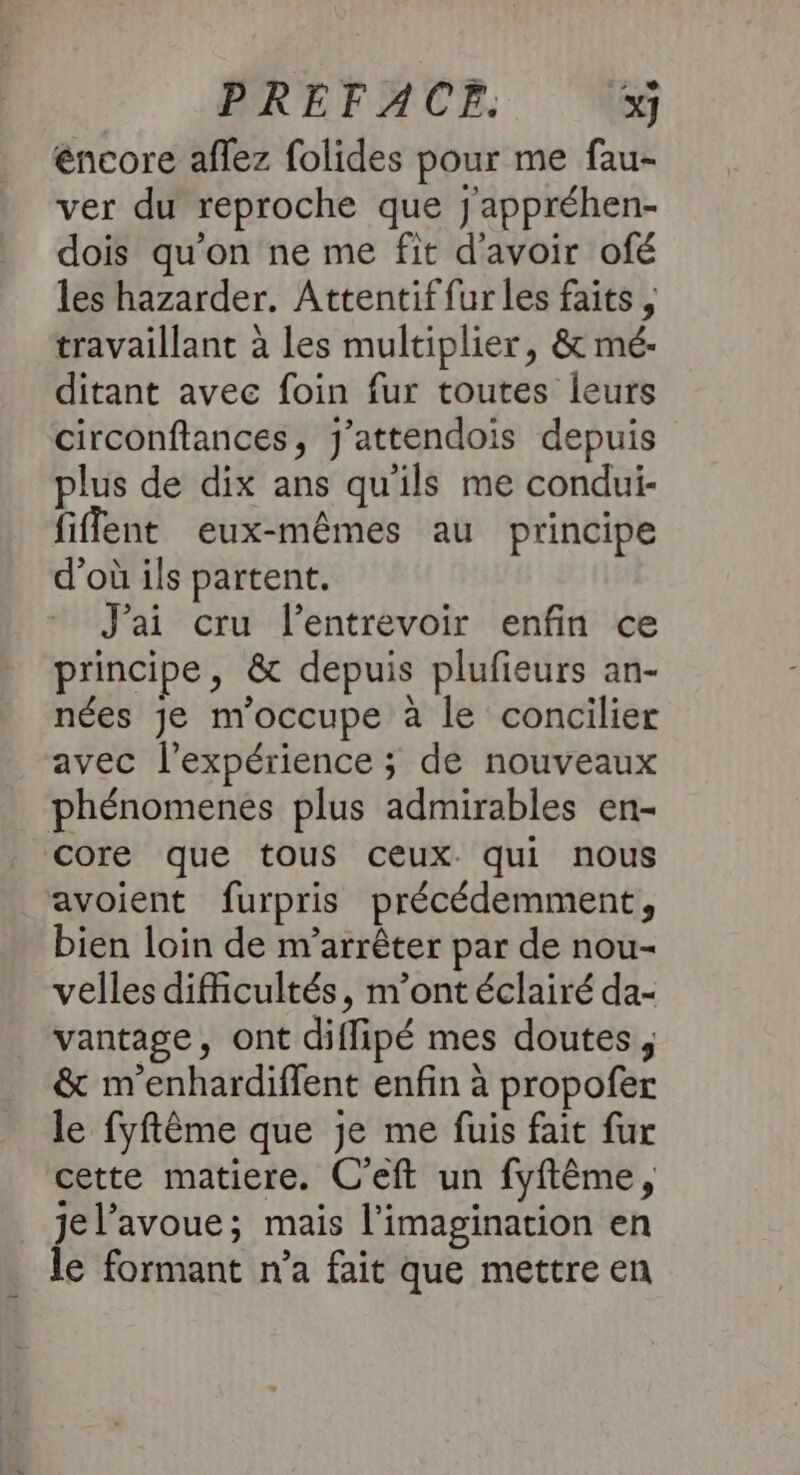 éncore aflez folides pour me fau- ver du reproche que j'appréhen- dois qu'on ne me fit d'avoir ofé les hazarder, Attentif fur les faits, travaillant à les multiplier, &amp; mé:- ditant avec foin fur toutes leurs circonftances, J'attendois depuis plus de dix ans qu'ils me condui- fiffent eux-mêmes au principe d’où ils partent. J'ai cru l’entrevoir enfin ce principe, &amp; depuis plufieurs an- nées je m'occupe à le concilier avec l'expérience ; de nouveaux phénomenes plus admirables en- core que tous ceux. qui nous avoient furpris précédemment, bien loin de m’arrêter par de nou- velles difficultés, m'ont éclairé da- vantage, ont diffipé mes doutes, &amp; m'enhardiffent enfin à propofer le fyftème que je me fuis fait fur cette matiere. C'eft un fyftême, jel’avoue; mais l'imagination en le formant n’a fait que mettre en