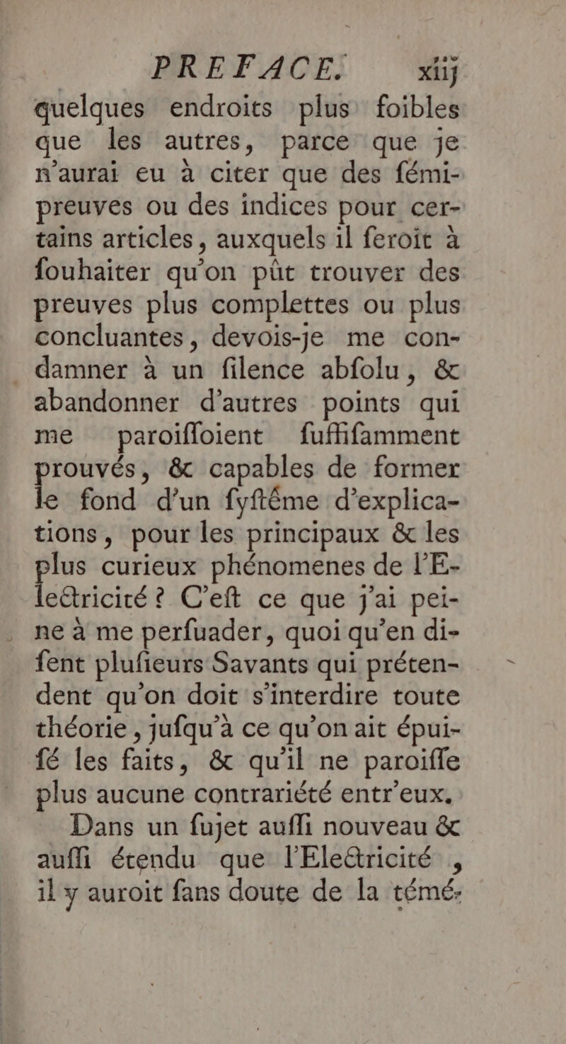 quelques endroits plus foibles que les autres, parce que je n'aurai eu à citer que des fémi- preuves ou des indices pour cer- tains articles, auxquels 1l feroit à fouhaiter qu'on püt trouver des preuves plus complettes ou plus concluantes, devois-je me con- . damner à un filence abfolu, &amp; abandonner d’autres points qui me paroifloient fuffifamment prouvés, &amp; capables de former le fond d’un fyftêéme d’explica- tions, pour les principaux &amp; les plus curieux phénomenes de l’'E- lectricité ? C’eft ce que j'ai pei- ne à me perfuader, quoi qu’en di- fent plufieurs Savants qui préten- dent qu'on doit s'interdire toute théorie , jufqu’a ce qu’on ait épui- fé les faits, &amp; qu'il ne paroïifle plus aucune contrariété entr'eux. Dans un fujet aufli nouveau &amp; aufli étendu que l'Elettricité , il y auroit fans doute de la témé: