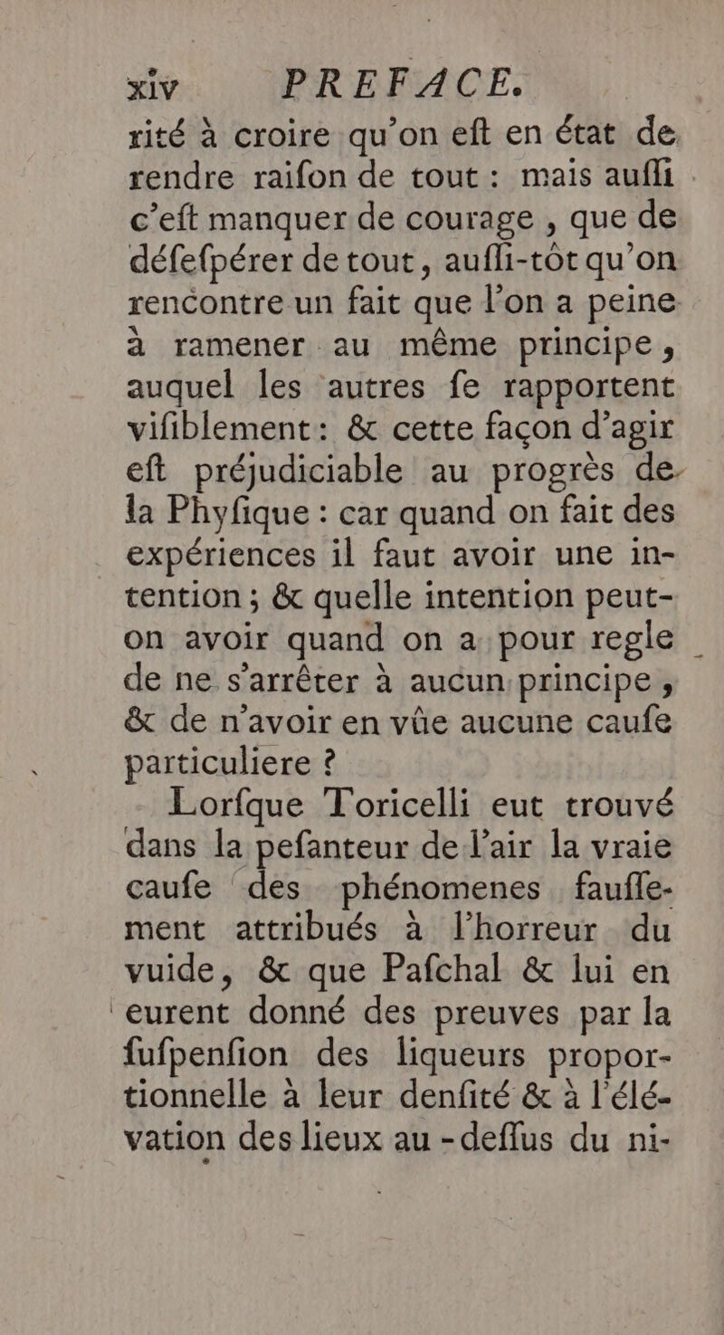 rité à croire qu’on eft en état de rendre raifon de tout: mais aufli c’eft manquer de courage , que de défefpérer de tout, aufli-tôt qu'on rencontre un fait que l’on a peine à ramener au même principe, auquel les autres fe rapportent vifiblement: &amp; cette façon d’agir eft préjudiciable au progrès de. la Phyfique : car quand on fait des expériences il faut avoir une in- tention ; &amp; quelle intention peut- on avoir quand on a pour regle de ne s'arrêter à aucun principe, &amp; de n'avoir en vûe aucune caufe particuliere ? Lorfque Toricelli eut trouvé dans la pefanteur de l'air la vraie caufe des phénomenes faufle- ment attribués à l'horreur du vuide, &amp; que Pafchal &amp; lui en eurent donné des preuves par la fufpenfion des liqueurs propor- tionnelle à leur denfité &amp; à l'élé- vation des lieux au -defflus du ni-