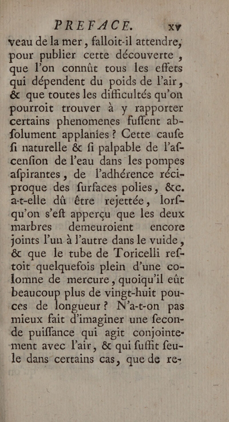 veau de la mer, falloit-il attendre, pour publier cette découverte , que l’on connût tous les effets qui dépendent du poids de l'air, &amp; que toutes les difficultés qu’on pourroit trouver à y rapporter certains phenomenes fuflent ab- folument applanies ? Cette caufe fi naturelle &amp; fi palpable de Faf- cenfion de l’eau dans les pompes afpirantes, de l’adhérence réci- proque des furfaces polies, &amp;c. a-t-elle dû être rejettée, lorf- qu’on s’eft apperçu que les deux marbres demeuroient encore joints l’un à l’autre dans le vuide, &amp; que le tube de Toricelli ref- toit quelquefois plein d’une co- lomne de mercure ; quoiqu'il eût beaucoup plus de vingt-huit pou- ces de longueur? N'a-t-on pas mieux fait d'imaginer une fecon- de puiffance qui agit conjointe- ment avec l'air, &amp; qui fufhit feu- le dans certains cas, que de re-