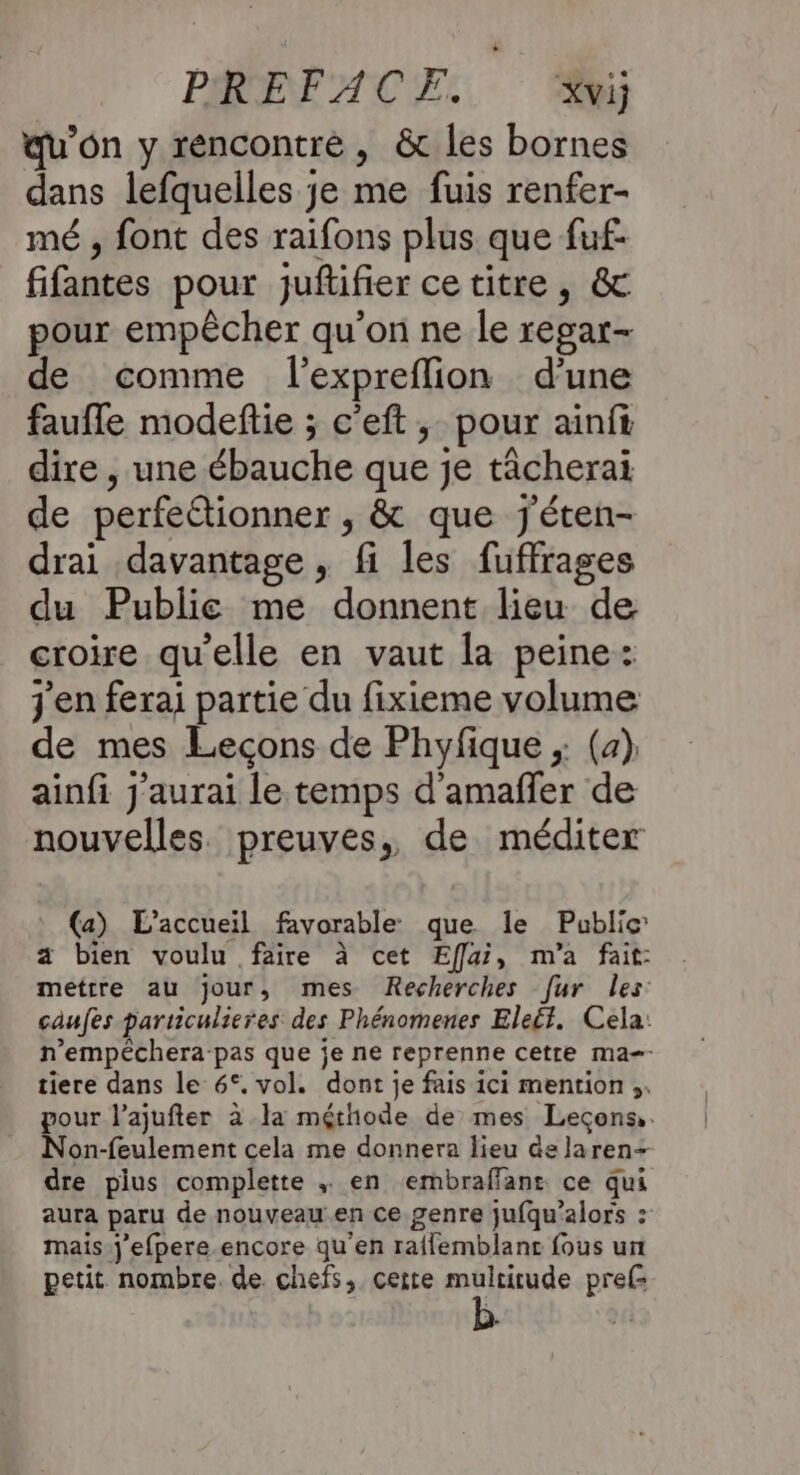 PRET AÇE: Xvij qu’on y rencontré, &amp; les bornes dans lefquelles je me fuis renfer- mé , font des raifons plus que fuf- fifantes pour juftifier ce titre, &amp; pour empêcher qu'on ne le regar- de comme l’expreflion d’une faufle modeftie ; c'eft, pour ainfi dire , une ébauche que je tâcherai de perfettionner , &amp; que j'éten- drai davantage, fi les fuffrages du Publie me donnent lieu de croire qu'elle en vaut la peine: j'en ferai partie du fixieme volume de mes Lecons de Phyfique ;: (a) ainfi J'aurai le temps d'amaffer de nouvelles. preuves, de méditer (a) L'accueil favorable que le Public a bien voulu faire à cet Eff[ui, m'a fait: mettre au jour, mes Recherches [ur les caufes particulieres des Phénomenes Eleét. Cela: n’empéchera pas que je ne reprenne cette ma-- tiere dans le 6°. vol. dont je fais ici mention ;,. pour l’ajufter à la méthode de mes Leçons. Non-feulement cela me donnera lieu delaren- dre pius complette en embraffanr ce qui aura paru de nouveau en ce genre jufqu’alors : mais.j'efpere encore qu'en raifemblant fous un petit nombre. de chefs, certe multirude pref: