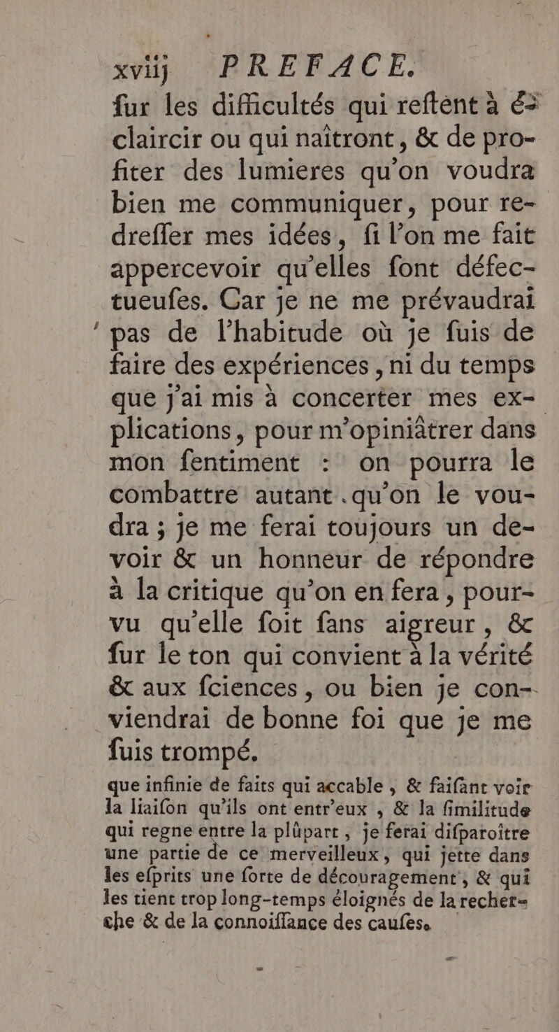 LS sb SPRETACE: fur les diMicultés qui reftent à &amp;= claircir ou qui naîtront, &amp; de pro- fiter des lumieres qu'on voudra bien me communiquer, pour re- drefler mes idées, fi l’on me fait appercevoir qu'elles font défec- tueufes. Car je ne me prévaudrai pas de l’habitude où je fuis de faire des expériences , ni du temps que j'ai mis à concerter mes ex- plications, pour m’opiniâtrer dans mon fentiment : on pourra le combattre autant .qu’on le vou- dra ; je me ferai toujours un de- voir &amp; un honneur de répondre à la critique qu’on en fera, pour- vu qu'elle foit fans aïgreur, &amp; fur le ton qui convient à la vérité &amp; aux fciences , ou bien je con- viendrai de bonne foi que je me fuis trompé. que infinie de faits qui accable , &amp; faifant voir la liaifon qu’ils ont entr'eux , &amp; la fimilitude qui regne entre la plüpart , je ferai difparoître une partie de ce merveilleux, qui jette dans les efprits une forte de découragement, &amp; qui les tienc trop long-temps éloignés de la recher= che &amp; de la connoiffance des caufes.