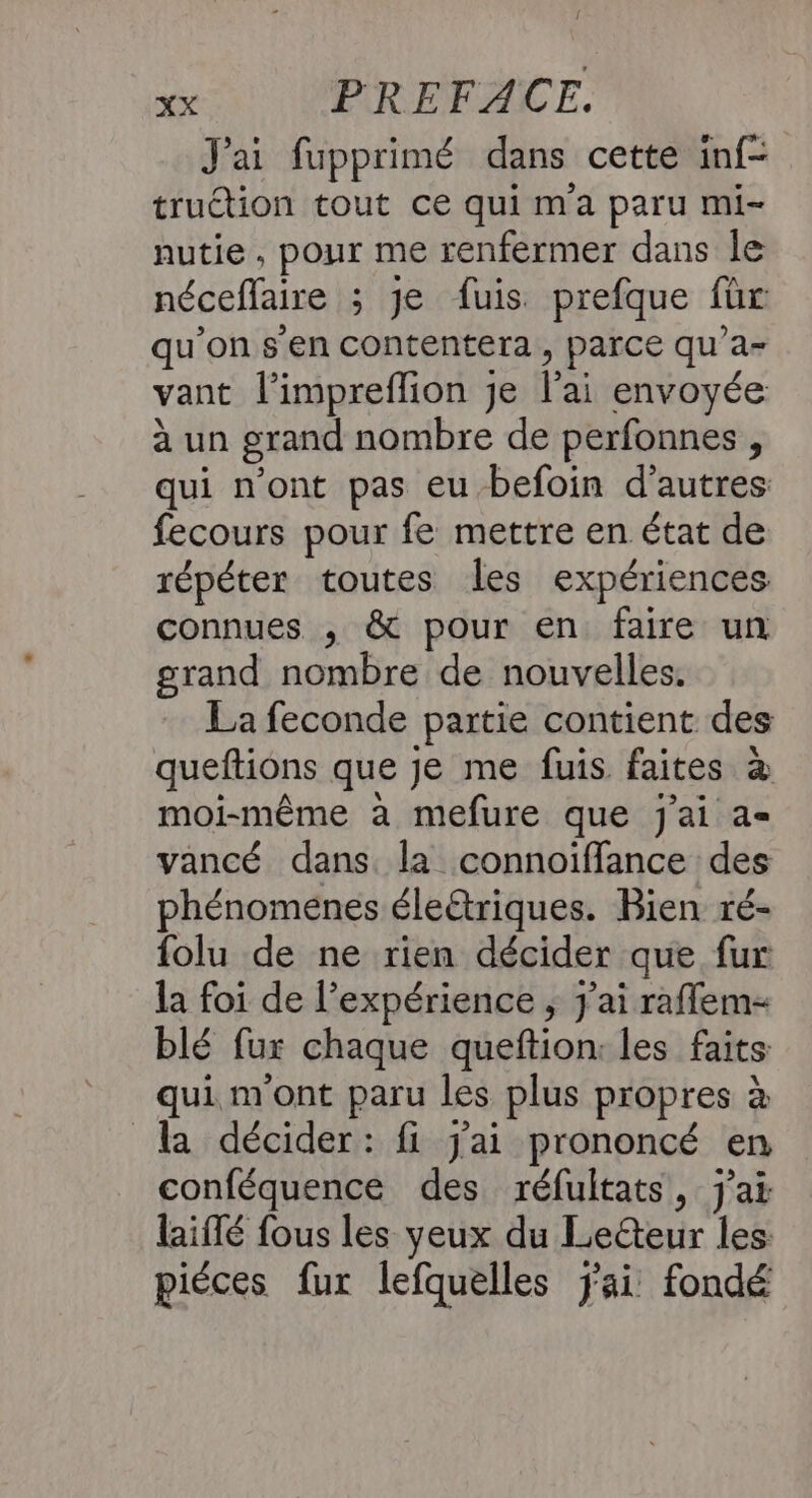 J'ai fupprimé dans cette inf- trution tout ce qui m'a paru mi- nutie, pour me renfermer dans le néceflaire ; je fuis prefque für qu’on s'en contentera , parce qu’a= vant l’impreflion Je lai envoyée à un grand nombre de perfonnes , qui n'ont pas eu -befoin d’autres fecours pour fe mettre en état de répéter toutes les expériences connues , &amp; pour en faire un grand nombre de nouvelles. La feconde partie contient des queftions que je me fuis faites à moi-même à mefure que j'ai a= vancé dans. la connoïffance des phénomenes éleétriques. Bien ré- folu de ne rien décider que fur la foi de l’expérience , j'ai raflem- blé fur chaque queftion: les faits qui m'ont paru les plus propres à la décider: fi j'ai prononcé en conféquence des réfultats, j'ai laiflé fous les yeux du Leéteur les piéces fur lefquelles jai fondé