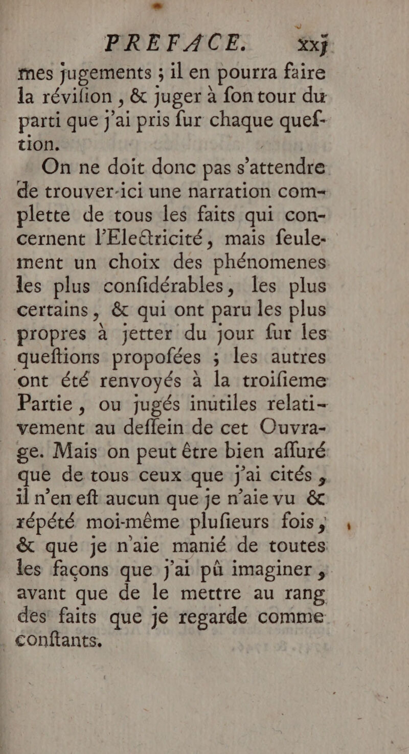 - PREFACE. XXÿ. mes jugements ; il en pourra faire la révilion , &amp; juger à fon tour du parti que J'ai pris fur chaque quef- tion. On ne doit donc pass attendre de trouver-ici une narration com plette de tous les faits qui con- cernent l’Eleëtricité, mais feule- ment un choix des phénomenes les plus confidérables, les plus certains, &amp; qui ont paru les plus | propres à jetter du jour fur les queftions propofées ; les autres ont été renvoyés à la troifieme Partie, ou jugés inutiles relati- vement au deflein de cet Ouvra- ge. Mais on peut être bien afluré que de tous ceux que j'ai cités , il n’en eft aucun que je n’aie vu &amp; répété moi- même plufieurs fois, &amp; que je naie manié de toutes les façons que j'ai pù imaginer ; avant que de le mettre au rang des faits que je regarde comme . Conftants.