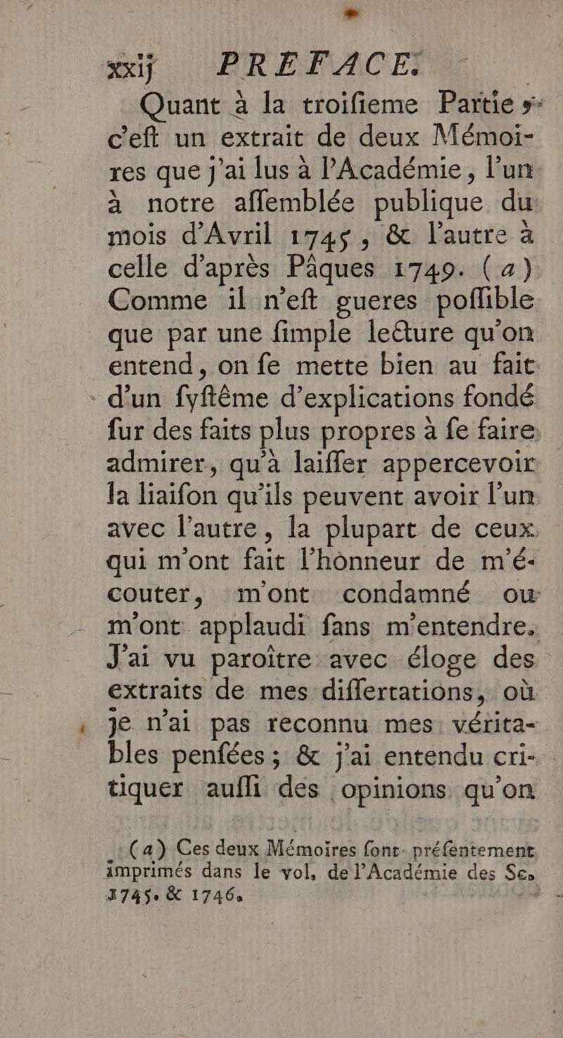 - wiÿ PRÉFACE: c'eft un extrait de deux Mémoi- res que j'ai lus à l'Académie, l’un à notre aflemblée publique du mois d'Avril 174$, &amp; l’autre à celle d’après Pâques 1749. (4) Comme il n'eft gueres poflible que par une fimple leture qu'on entend, on fe mette bien au fait d’un fyftême d’explications fondé fur des faits plus propres à fe faire: admirer, qu’à laiffler appercevoir la liaifon qu’ils peuvent avoir l’un qui m'ont fait l'honneur de m'é- J'ai vu paroïtre avec éloge des extraits de mes diflertations, où je n'ai pas reconnu mes: vérita- tiquer aufli des opinions qu’on (a) Ces deux Mémoires font- préfentement 3745 &amp; 1746,