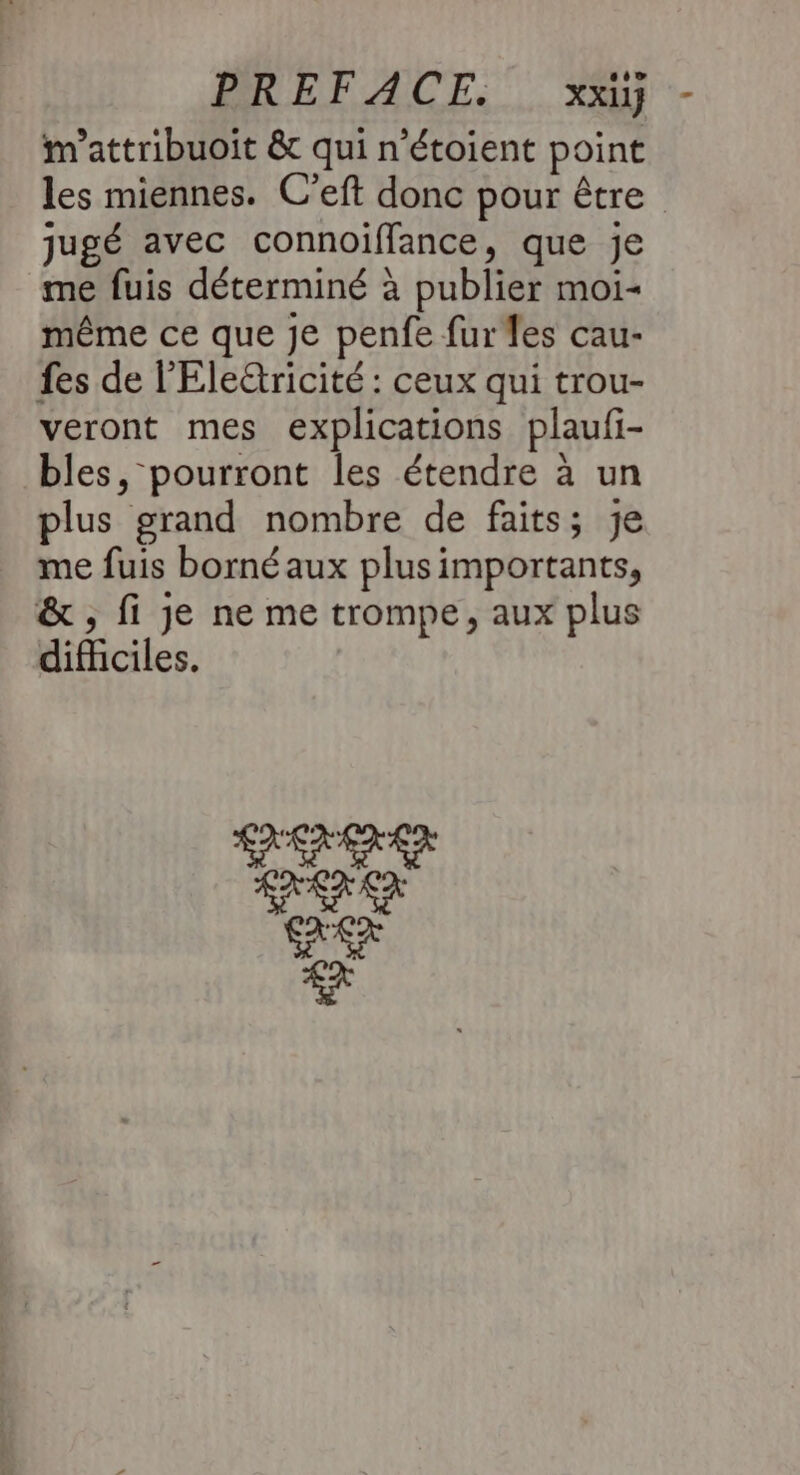 PREFACE. xxiy m’attribuoit &amp; qui n’étoient point les miennes. C’eft donc pour être jugé avec connoiffance, que je me fuis déterminé à publier moi- même ce que je penfe fures cau- fes de l’'Eletricité : ceux qui trou- veront mes explications plaufi- bles, pourront les étendre à un plus grand nombre de faits; je me fuis borné aux plusimportants, &amp; ; fi je ne me trompe, aux plus dificiles.