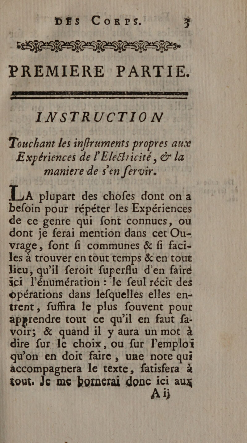 EN PREMIERE PARTIE. mm INSTRUCTION SC Touchant les inffruments propres aux Expériences de l'Electricité, &amp; la maniere de s'en fervir. La plupart des chofes dont on a befoin pour répéter les Expériences de ce genre qui font connues, ou dont je ferai mention dans cet Ou- vrage, font fi communes &amp; fi faci- les à trouver en tout temps &amp; en tout heu, qu’il feroit fuperflu d’en faire dci l’énumération : le feul récit des _©pérations dans lefquelles elles en- trent, fuffira le plus fouvent pour apprendre tout ce qu’il en faut fa- voir; &amp; quand il y aura un mot à dire fur le choix, ou fur l’emploi qu'on en doit faire , une note qui accompagnera le texte, fatisfera à tout, Je me bornerai donc Fe aux à 1}