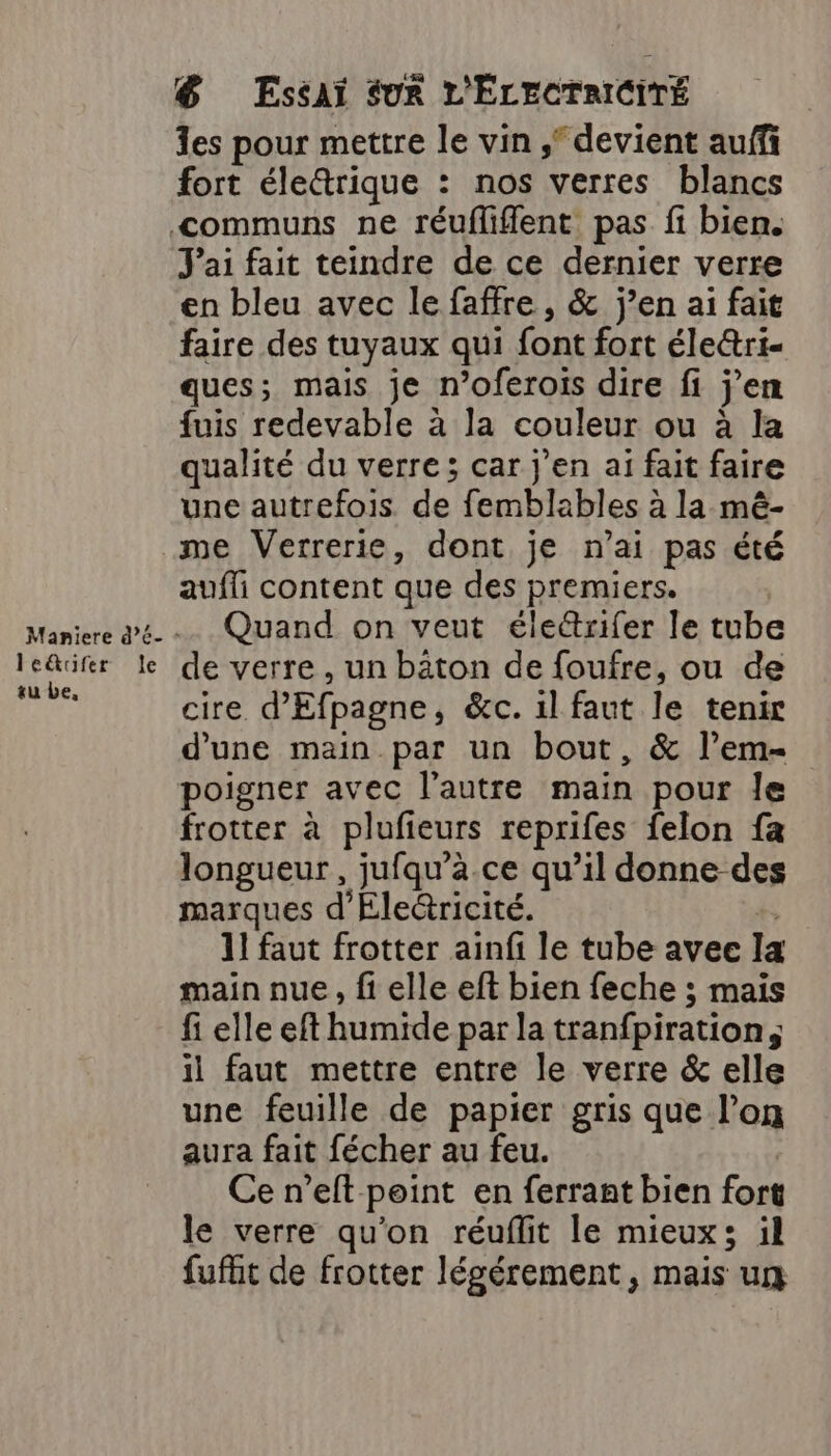 le&amp;cfer su be, le &amp; Essai SUR L'ÉLECTRICITÉ es pour mettre le vin ; devient auff fort élettrique : nos verres blancs J'ai fait teindre de ce dernier verre en bleu avec le faffre, &amp; j’en ai fait faire des tuyaux qui font fort éleétri- ques; mais je n’oferois dire fi j'en fuis redevable à la couleur ou à la qualité du verre ; car j'en ai fait faire une autrefois. de femblables à la mê- aufli content que des premiers. Quand on veut éle&amp;rifer le tube de verre , un bâton de foufre, ou de cire d'Efpagne, &amp;c. il faut le tenir d'une main par un bout, &amp; l’em- poigner avec l’autre main pour Île frotter à plufeurs reprifes felon fa longueur, jufqu’a.ce qu’il donne des marques d'Electricité. | 1! faut frotter ainfi le tube avec Ia main nue, fi elle eft bien feche ; mais fi elle eft humide par la tranfpiration, il faut mettre entre le verre &amp; elle une feuille de papier gris que l’on aura fait fécher au feu. | Ce n’eft point en ferrant bien fort le verre qu’on réuflit le mieux; il fufht de frotter légérement, mais ug