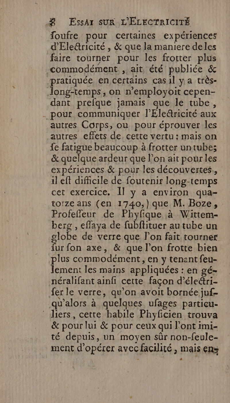 foufre pour certaines expériences d'Ele&amp;ricité , &amp; que la maniere deles faire tourner pour les frotter plus commodément. , ait, été publiée &amp; pratiquée en certains casil y a très- Jong-temps, on n’employoit cepen- dant prefque jamais que le tube, . pour communiquer l’Eleétricité aux autres Corps, ou pour éprouver les autres efets de. cette vertu: mais on {e fatigue beaucoup à frotter untube; &amp; quelque ardeur que l’on ait pour les expériences &amp; pour les découvertes., ileft difhicile de foutenir long-temps cet exercice. Il y a environ qua- torze ans (en 1740,) que M. Boze, Profefieur de Phyfique à Wittem- berg , efflaya de fubftituer au tube un globe de verre que l’on fait tourner fur fon axe, &amp; que l’on frotte bien ‘plus commodément, en y tenant feu- lement les mains appliquées : en gé- néralifant ainfi cette façon d’éle&amp;ri- ferle verre, qu'on avoit bornée juf- .qu'alors à quelques ufages particu- ‘ iers, cette habile Phyficien trouva &amp; pour lui &amp; pour ceux qui l'ont imi- té depuis, un moyen sûr non-feule- ment d'opérer avec facilité , mais ens sh