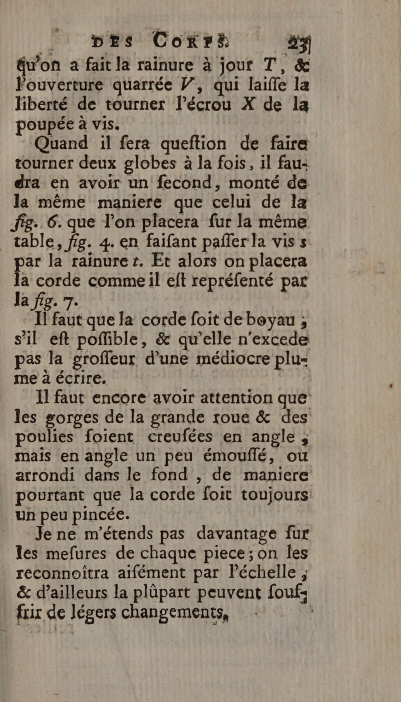 _ bErs Cokr# #$ éwon a fait la rainure à jour T, &amp; ouverture quarrée V, qui laiffe la liberté de tourner l’écrou X de la poupée à vis. Quand il fera queftion de faire tourner deux globes à la fois, il fau: dra en avoir un fecond, monté de Ja même maniere que celui de la fig. 6. que l’on placera fur la même _ table, fig. 4. en faifant pañler la vis s par la rainure r. Et alors on placera &amp; corde comme il eft repréfenté par a fig. 7. 1l faut que la corde foit de beyau ; s’il eft poffible, &amp; qu’elle n'excede pas la groffeur d’une médiocre plu- me à écrire. Il faut encore avoir attention que les gorges de la grande roue &amp; des poulies foient creufées en angle ; mais en angle un peu émouflé, ou arrondi dans le fond , de maniere pourtant que la corde foit toujours: un peu pincée. Je ne m’étends pas davantage fur les mefures de chaque piece; on les reconnoîtra aifément par Péchelle ; &amp; d’ailleurs la plûpart peuvent foufs fuir de légers changements,