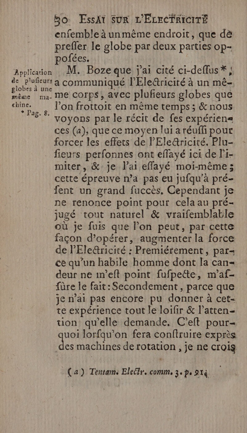 enfemble à unmême endroit, que dë prefler le globe par deux parties op- pofées. Applicaion M. Boze que j'ai cité ci-deflus*, de Ploñeurs a communiqué l'Eletricité à un mé- us li (Te corps, avec plufeurs globes que ju l’on frottoit en même temps; &amp; nous ‘#  voyons par le récit de fes expérien= ces (a), que ce moyen lui a réufli pour forcer les effets de l'Ele&amp;ricité. Plu- fieurs perfonnes ont effayé ici de l’1- miter, &amp; je l'ai effayé moi-même; cette épreuve n’a pas eu jufqu’à pré- fent un grand fuccès, Cependant je ne renonce point pour cela au pré- jugé tout naturel &amp; vraifemblable où je fuis que l’on peut, par cette façon d’opérer, augmenter la force de l’Ele&amp;ricité : Premiérement, par- ce qu’un habile homme dont la can= deur ne in’eft point fufpette, m'’af- fûre le fait: Secondement, parce que je nai pas encore pu donner à cet- te expérience tout le loifir &amp; l’atten- tion qu'elle demande. C’eft pour= uoi lorfqu’on fera conftruire exprès ni machines de rotation , je ne crois (a) Tentams Eleétr. comm, 3. p. 91à