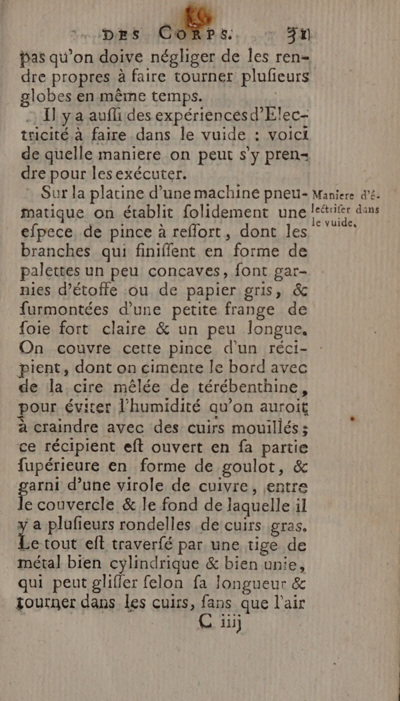 Des Co bas qu’on doive négliger de les ren dre propres à faire tourner plufeurs globes en même temps. | -) Il ya aufli des expériencésd’Elec- tricité, à faire dans le vuide : voici de quelle maniere on peut s’y pren dre pour lesexécuter. matique on établit folidement une efpece. de pince à reflort, dont les branches qui finiffent en forme de palettes un peu concaves, font gar- nies d’étoffe ou de papier gris, &amp; furmontées d’une petite frange de foie fort claire &amp; un peu longue, On couvre cette pince d'un réci- pient, dont on cimente le bord avec de la cire mêlée de térébenthine, pour éviter l'humidité qu’on auroit à craindre avec des cuirs mouillés ; ce récipient eft ouvert en fa partie fupérieure en forme de goulot, &amp; sons d’une virole de cuivre, entre e couvercle &amp; le fond de laquelle il a plufieurs rondelles de cuirs gras. Le tout eft traverfé par une tige de métal bien cylindrique &amp; bien unie, qui peut glifler felon fa longueur &amp; tourner dans les cuirs, fans que l’air Ç ü le vuide,