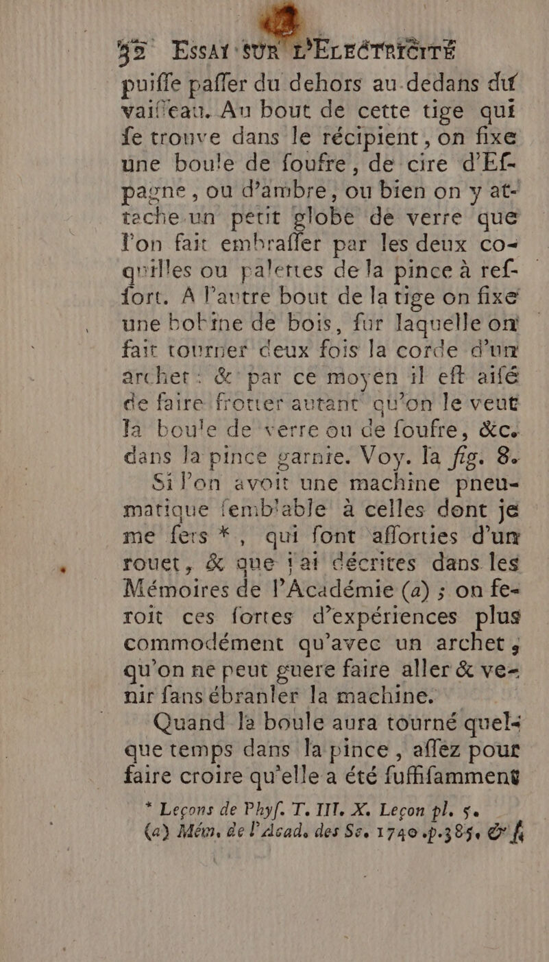 35 Essar rs puiffe pañler du dehors au dedans dif vaifeau. Au bout de cette tige qui fe tronve dans le récipient, on fixe une boule de foufre, de cire d’Ef- pagne , ou d'ambre, ou bien on y at- teche un petit globe de verre que lon fait embhrafler par les deux co- g'illes ou palertes de la pince à ref- fort. À l’autre bout de la tige on fixe une botine de bois, fur laquelle on fait tourner deux fois la corde d’um archet: &amp;'par ce moyen il eft aifé de faire frotter autant qu’on le veut Ja boule de verre ou de foufre, &amp;c. dans la pince garnie. Voy. la fig. 8. Si Pon avoit une machine pneu- matique femb'able à celles dent je me fers *, qui font aflorties d’un rouet, &amp; que fat décrites dans les Mémoires de l'Académie (a) ; on fe- roit ces fortes d’expériences plus commodément qu'avec un archet, qu’on ne peut guere faire aller &amp; ve- nir fans ébranler la machine. Quand Ja boule aura tourné quel&lt; que temps dans Ja pince , aflez pour faire croire qu'elle a été fufhfamment * Leçons de Phyf[. T. IT. X, Leçon pl, 5. (a) Mém, de l’Acad, des Se, 1740 p.385, &amp;' fe