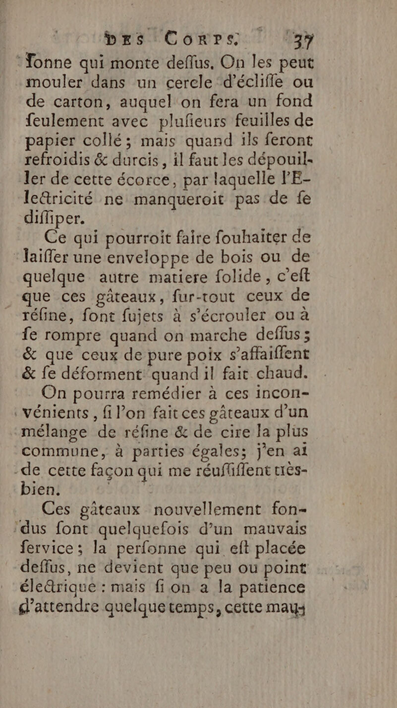 Bas CorPes. ay Yonne qui monte deflus, On les peut mouler dans un cerele d’éclifle ou de carton, auquel on fera un fond feulement avec plufeurs feuilles de papier collé; mais quand ils feront refroidis &amp; durcis, il faut les dépouil- ler de cette écorce, par laquelle FE- le&amp;ricité ne manqueroit pas de fe diffiper. Ce qui pourroit faire fouhaiter de ‘Jaïffer une enveloppe de bois ou de quelque autre matiere folide , c’eft que ces gâteaux, fur-rout ceux de réfine, font fujets à s’écrouler ou à fe rompre quand on marche deflus; &amp; que ceux de pure poix s’affaiffent &amp; fe déforment quand il fait chaud. On pourra remédier à ces incon- vénients , fi l’on fait ces gâteaux d’un mélange de réfine &amp; de cire la plus commune, à parties égales; jen at -de cette façon qui me réuflflent trés- bien. ane Ces gateaux nouvellement fon- ‘dus font quelquefois d’un mauvais fervice ; la perfonne qui elft placée deflus, ne devient que peu ou point éle&amp;rique : mais fi on a la patience d'attendre quelque temps, cette may: