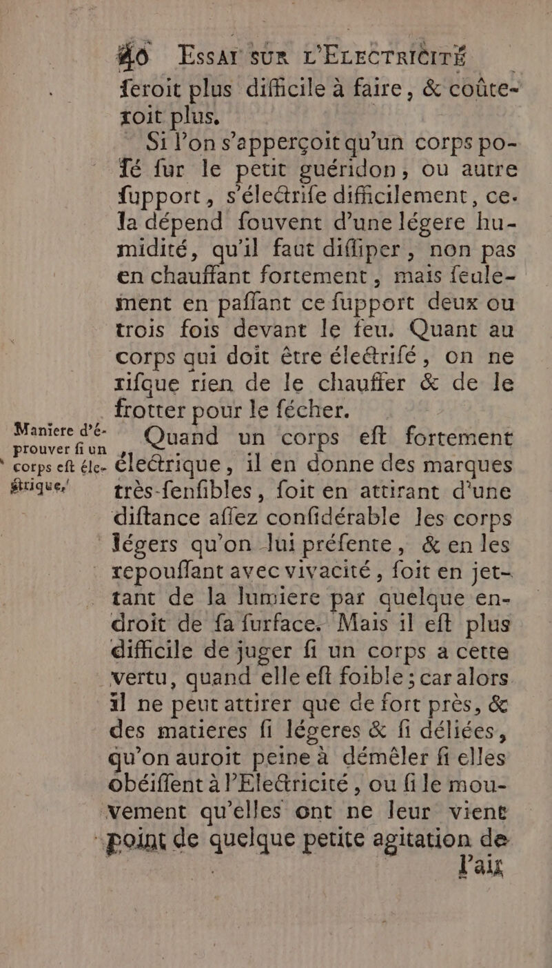 feroit plus difficile à faire, &amp; coûte- toit plus, | ” Si Pon s'apperçoit qu’un corps po- Té fur le petit guéridon, où autre fupport, s'éleétrife difficilement, ce. la dépend fouvent d’une légere hu- midité, qu'il faut difliper, non pas en chauffant fortement , mais feule- ment en paflant ce fupport deux ou trois fois devant le feu. Quant au corps qui doit être éleétrifé, on ne rifque rien de le chauffer &amp; de le frotter pour le fécher. por . Quand un corps eff fortement corps eft él. Électrique, il en donne des marques #tique très-fenfibles, foit en attirant d'une diftance affez confidérable les corps légers qu'on lui préfente, &amp; en les . xepouffant avec vivacité, foit en jet- tant de la lumiere par quelque en- droit de fa furface. Mais il eft plus difficile de juger fi un corps a cette vertu, quand elle ef foible ; car alors 1 ne peut attirer que de fort près, &amp; des matieres fi léceres &amp; fi déliées, qu’on auroit peine à démêler fi elles obéiflent à Electricité , ou file mou- vement qu'elles ont ne leur vient point de quelque petite son de Paix