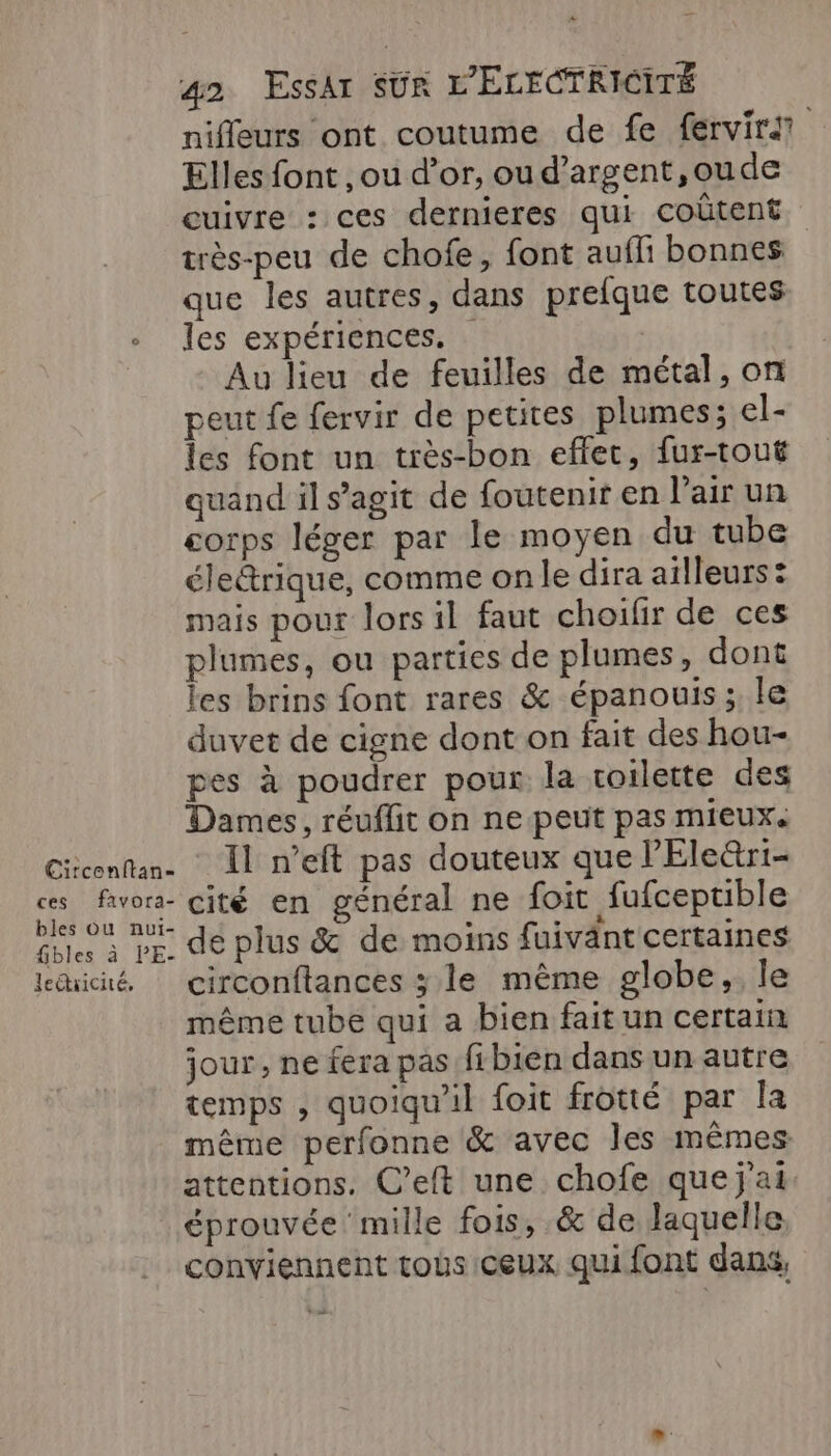 x 42 EssAr SUR L'ELECTRICITÉ niffeurs ont coutume de fe fervirat Elles font , ou d’or, ou d’argent,oude cuivre : ces dernieres qui coûtent très-peu de chofe, font aufli bonnes que les autres, dans prefque toutes + les expériences. : | Au lieu de feuilles de métal, on peut fe fervir de petites plumes; el- les font un très-bon effet, fur-tout quand il s’agit de foutenir en l’air un corps léger par le moyen du tube élettrique, comme onle dira ailleurs : mais pour lors il faut choifir de ces plumes, ou parties de plumes, dont les brins font rares &amp; épanouis ;, le duvet de cigne dont on fait des hou- pes à poudrer pour la voilette des Dames, réuffit on ne peut pas mieux. Citconftan. Il n’eft pas douteux que l'Ele&amp;ri- ces favors- cité en général ne foit fufceptible bles ou nui- . QE ; fbles à PE, de plus &amp; de moins fuivänt certaines lechicué, circonftances 3 le même globe, le même tube qui a bien faitun certain jour , ne fera pas fibien dans un autre temps , quoiqu'il foit frotté par la même perfonne &amp; avec les mêmes attentions. C’eft une chofe que j'ai. éprouvée mille fois, &amp; de laquelle conviennent toùs ceux qui font dans,