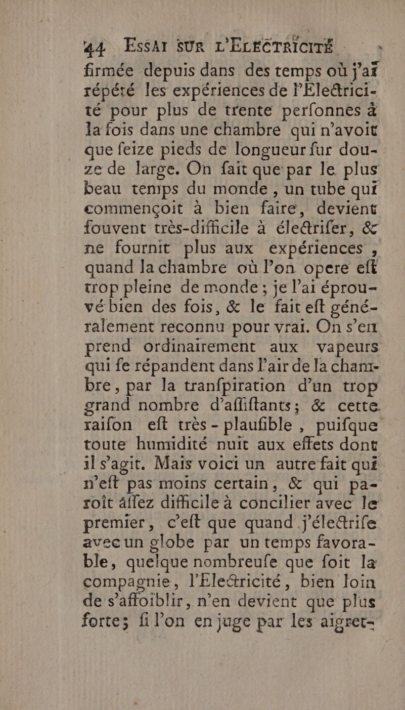 firmée depuis dans des temps où j’af répété les expériences de PEle&amp;rici- té pour plus de trente perfonnes à la fois dans une chambre qui n’avoit que feize pieds de longueur fur dou- ze de large. On fait que par le plus beau temps du monde , un tube qui commençoit à bien faire, devient fouvent très-difhicile à éle&amp;rifer, &amp; ne fournit plus aux expériences , quand la chambre où l’on opere eft trop pleine de monde; je l’ai éprou- vé bien des fois, &amp; le fait eft géné- ralement reconnu pour vrai. On s’en prend ordinairement aux vapeurs qui fe répandent dans l’air de la cham- bre, par la tranfpiration d’un trop grand nombre d’afliftants; &amp; cette. raifon eît très - plaufble , puifque toute humidité nuit aux effets dont il s’agit. Mais voici un autre fait qué n'eft pas moins certain, &amp; qui pa- roit âflez difficile à concilier avec le premier, c’eft que quand j'éle&amp;rife avec un globe par un temps favora- ble, quelque nombreufe que foit la compagnie, l'Éle&amp;ricité, bien loin de s’affoiblir, n’en devient que plus forte; fi l’on en juge par les aisret-