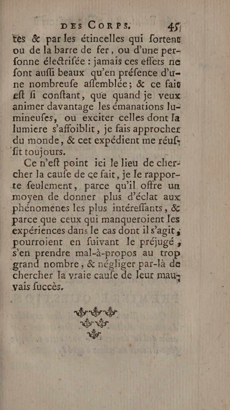 tes &amp; parles étincelles qui fortent ou de la barre de fer, ou d’une per- fonne élerifée : jamais ces eflets ne font aufli beaux qu’en préfence d’u- ne nombreufe EMbIAE &amp; ce fait eft fi conftant, que quand je veux animer davantage les émanations lu- mineufes, ou exciter celles dont Ia lumiere s’affoiblit, je fais approcher du monde, &amp; cet expédient me réufs _fittoujours. Ce n’eft point iei le lieu de cher: cher la caufe de ce fait, je le rappor- te feulement, parce qu'il offre un moyen de donner plus d'éclat aux phénomenes les plus intéreflants, &amp; parce que ceux qui manqueroient les expériences dans le cas dont ils’agit, pourroient en fwivant le préjugé ; s'en prendre mal-à-propos au trop grand nombre, &amp; négliger par-là de chercher la vraie caufe de Îeur maus vais fuccès, | nr bre À