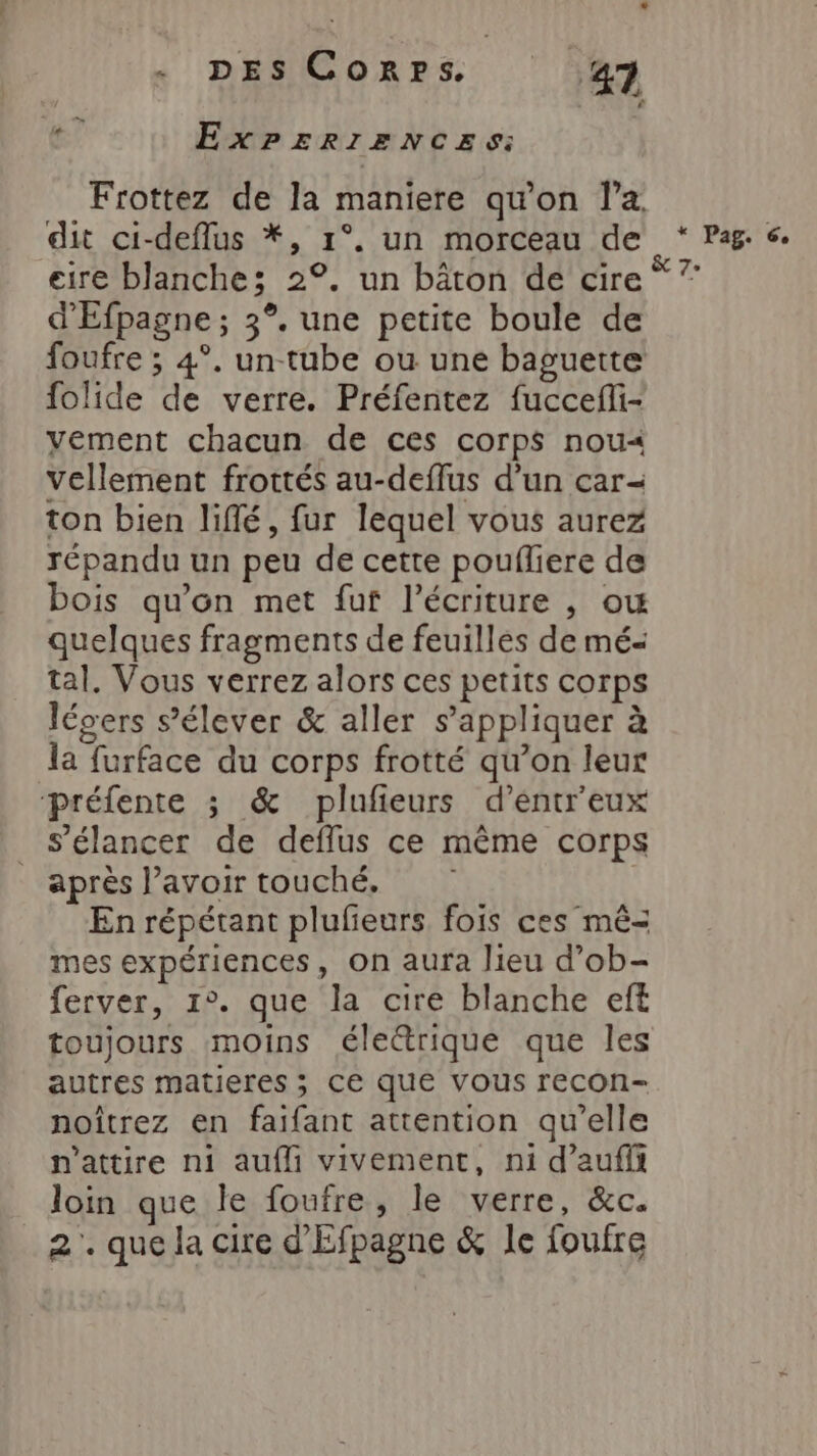 ExPERIENCES: Frottez de la maniere qu'on l’a. dit ci-deflus *, 1°. un morceau de * Pag. 6. eire blanche; 2°. un bâton de cire” ” d'Efpagne ; 3°. une petite boule de foufre ; 4°. un-tube ou une baguette folide de verre. Préfentez fuccefli- vement chacun de ces corps nou« vellement frottés au-deffus d’un car- ton bien liffé, fur lequel vous aurez répandu un peu de cette poufliere de bois qu'on met fuf l'écriture , ow quelques fragments de feuilles de mé- tal. Vous verrez alors ces petits corps lévers s'élever &amp; aller s'appliquer à la furface du corps frotté qu’on leur préfente ; &amp; plufieurs d’entr'eux s’élancer de deflus ce même corps _ après lavoir touché. En répétant plufeurs fois ces mê-= mes expériences, on aura lieu d’ob- ferver, 1°. que la cire blanche eft toujours moins éle&amp;rique que les autres matieres ; Ce que vous recon- noîtrez en faifant attention qu’elle n’attire ni aufli vivement, ni d’aufi loin que le foufre, le verre, &amp;c. 2. que la cire d'Efpagne &amp; le foufre