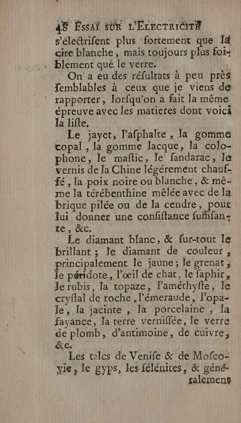 s’'életrifent plus fortement que I4 cire blanche, maïs toujours plus foi- . blement que le verre. On a eu des réfultats à peu près femblables à ceux que je viens de rapporter, lorfqu’on a fait la même épreuve avec les matieres dont voici la lifte, | Le jayet, l'afphalte , la gomme copal , la gomme lacque, la colo- phone, le maftic, le fandarac, le vernis de Ja Chine légérement chauf- fé , la poix noire ou blanche, &amp; mé- me la térébenthine mêlée avec de la brique pilée ou de la cendre, pour lui donner une confiftance fufffan= te, &amp;c. Le diamant blanc, &amp; fur-tout le brillant ; le diamant de couleur, principalement le jaune; le grenat ; le péridote, l’œil de chat, le faphir, le rubis, la topaze, l’améthyfte, le cryftal de roche , l’émeraude, Popa- le, la jacinte , la porcelaine , la fayance, la terre vernifiée, le verre de plomb, d’antimoine, de cuivre, Est Les telcs de Venife &amp; dé Mofco- vie, le gyps, les félénites, &amp; géné- xalement