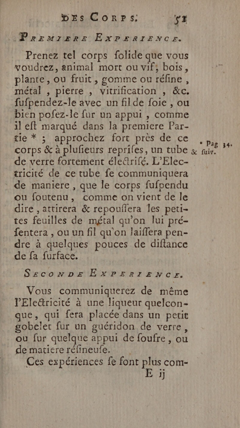 Prrurzzrez EXPERIENCE. Prenez tel corps folide que vous voudrez, animal mort ou vif; bois, plante, ou fruit, gomme ou réfine , métal , pierre , vitrification , &amp;c. fufpendez-le avec un filde foie , ou bien pofez-le fur un appui , comme il eft marqué dans la premiere Par- tie * ; approchez fort près de ce ,;, corps &amp; à plufieurs reprifes, un tube &amp; Po de de verre fortement élerifé, L’'Elec- tricité de ce tube fe communiquera de maniere , que le corps fufpendu ou foutenu, comme on vient de le dire ,attirera &amp; repouffera les peti- tes feuilles de métal qu'on lui pré- fentera , ou un fil qu’on laiflera pen- dre à quelques pouces de diflance de fa furface. | Sezconpe EXPERIENCE. Vous communiquerez de même VEle&amp;ricité à une liqueur quelcon- que, qui fera placée dans un petit gobelet fur un guéridon de verre, ou fur quelque appui de foufre, où de matiere réfineufe. Ces expériences fe font plus com- E j