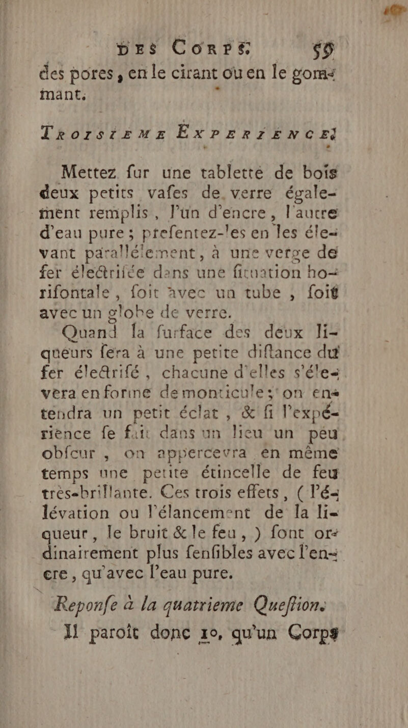 des pores, en le cirant ou en le goms mant. TRorstrzmMEe EXPERIENCE Mettez fur une tabletté de bois deux petits vafes de. verre égale- ent remplis, J’un d'encre, l'autre d’eau pure; prefentez- les en les éle= vant parallélement, à une verse de fer éle@riiée dans une fituation ho= rifontale, foit avec un tube , foif avec un globe de verre. Quand la furface des deux li- queurs fera à une petite diflance du fer éleQrifé, chacune d'elles s'éles vera enforine demonticule;'on en tendra un petit éclat, &amp; fi l'expé- rience fe fait dans un lieu un peu obfcur , on appercevra en même temps une petite étincelle de feu trés-brillante. Ces trois effets, (lé lévation ou l’élancement de la li= queur, le bruit &amp; le feu, ) font or: dinairement plus fenfibles avec l’en- cre , qu'avec l’eau pure. : Reponfe à la quatrieme Quefion. H paroït donc 10, qu'un Corps