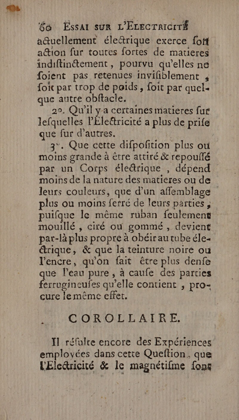 actuellement éledrique exerce foti ation fur toutes fortes de matieres indiftinétement , pourvu qu’elles ne foient pas rétenues invifiblement foic par trop de poids, foit par quel« que autre obftacle. | : 2°. Qu'il ya certaines matieres fur lefquelles lÉlettricité a plus de prife que fur d’autres. “eh? | 3°. Que cette difpofition plus ou moins grande à être attiré &amp; repoulté par un Corps éleärique , dépend moins de la nature des matieres ou de leurs couleurs, que d’un afflemblage plus ou moins ferré de leurs parties puifque le même ruban feulement mouillé , ciré où gommé , devient par-là plus propre à obéir au tube éle- étrique, &amp; que la teinture noire ou l'encre, qu'on fait être plus denfe que l’eau pure , à caufe des parties ferrugineufes qu’elle contient ; pro- cure le même effet. .. COROLLAIRE. Ï1 réfalte encore des Expériences employées dans cette Queftion. que l'Elecricité &amp; le magnétifme {ons