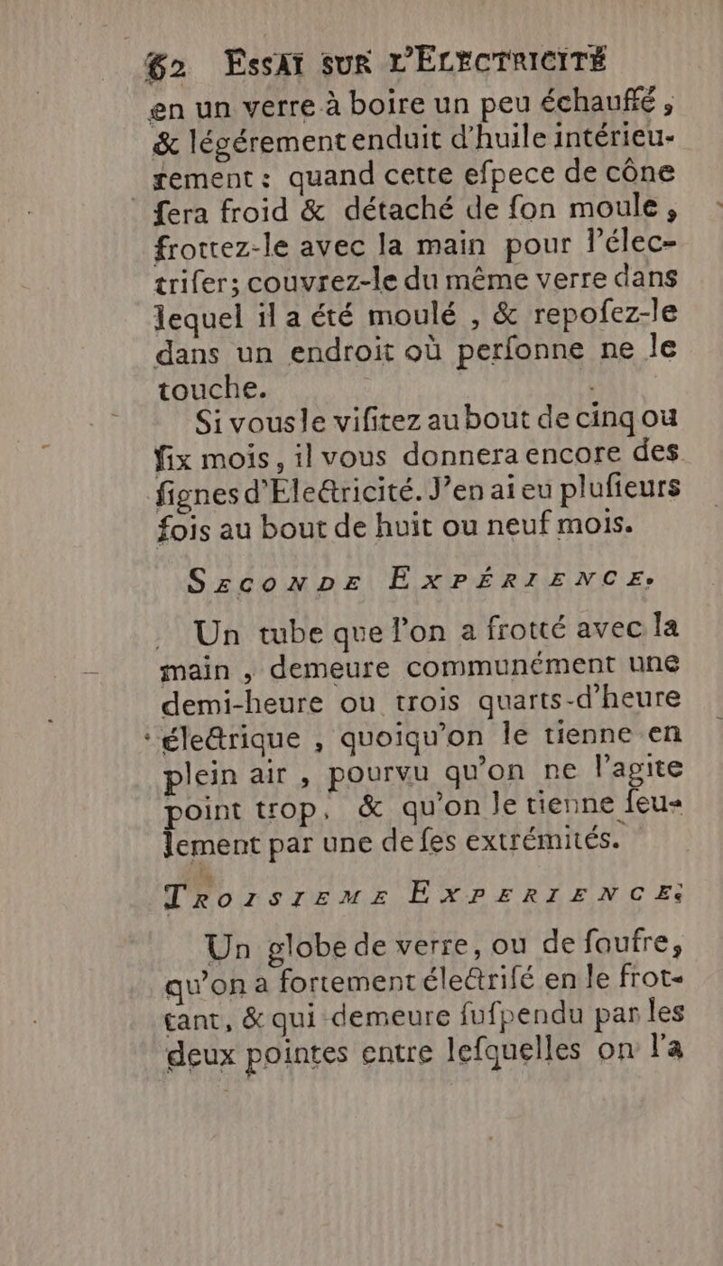 en un verre à boire un peu échauñié , &amp; légérementenduit d'huile intérieu- rement: quand cette efpece de cône _ fera froid &amp; détaché de fon moule, frottez-le avec la main pour lélec- trifer; couvrez-le du même verre dans lequel il a été moulé , &amp; repofez-le dans un endroit où perfonne ne le touche. Si vousle vifitez au bout de cinqou fix mois, il vous donnera encore des fignes d'Éle&amp;ricité. J’en ai eu plufieurs fois au bout de huit ou neuf mois. Szconpr EXPÉRIENCE. Un tube que l’on a frotté avec la main , demeure communément uné demi-heure ou trois quarts-d'heure ‘éle&amp;rique , quoiqu’on le tienne en plein air , pourvu qu'on ne l'agite point top, &amp; qu'on le tienne feu« lement par une de fes extrémités. d” Trozsreme ExrERIENCE: Un globe de verre, ou de faufre, qu'on a fortement élerifé en le frot- tant, &amp; qui demeure fufpendu parles deux pointes entre lefquelles on l'a