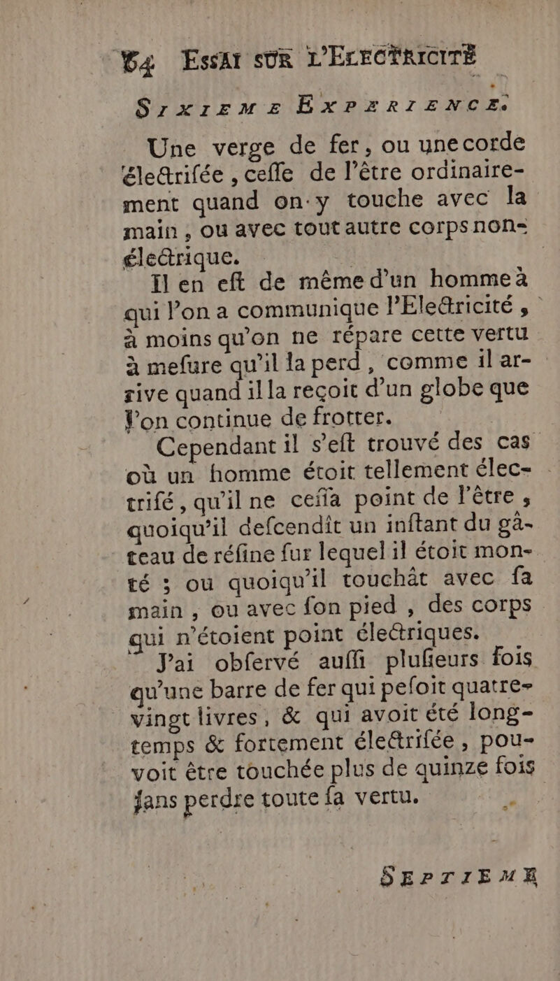 SrzXIEFME Rex RIT ENCES Une verge de fer, ou unecorde Eletrifée , cefle de l’être ordinaire- ment quand on'y touche avec la main , Ou avec tout autre corps non= électrique. | Il en eft de même d’un homme qui Pon a communique PEle&amp;ricité à moins qu'on ne répare cette vertu à mefure qu'il la perd, comme il ar- rive quand il la reçoit d'un globe que Von continue de frotter. Cependant il seit trouvé des cas où un homme étoit tellement élec- trifé, qu'ilne ceña point de l'être , quoiqu'il defcendit un inftant du gà- ceau de réfine fur lequel il étoit mon- té ; ou quoiqu'il touchât avec fa main , ou avec fon pied , des corps qui n’étoient point éleétriques. J'ai obfervé auffi plufeurs fois qu'une barre de fer qui peloit quatre- vingt livres, &amp; qui avoit été long- temps &amp; fortement életrifée , pou- voit être touchée plus de quinze fois jans perdre toute fa vertu. 2 SEPTIEME