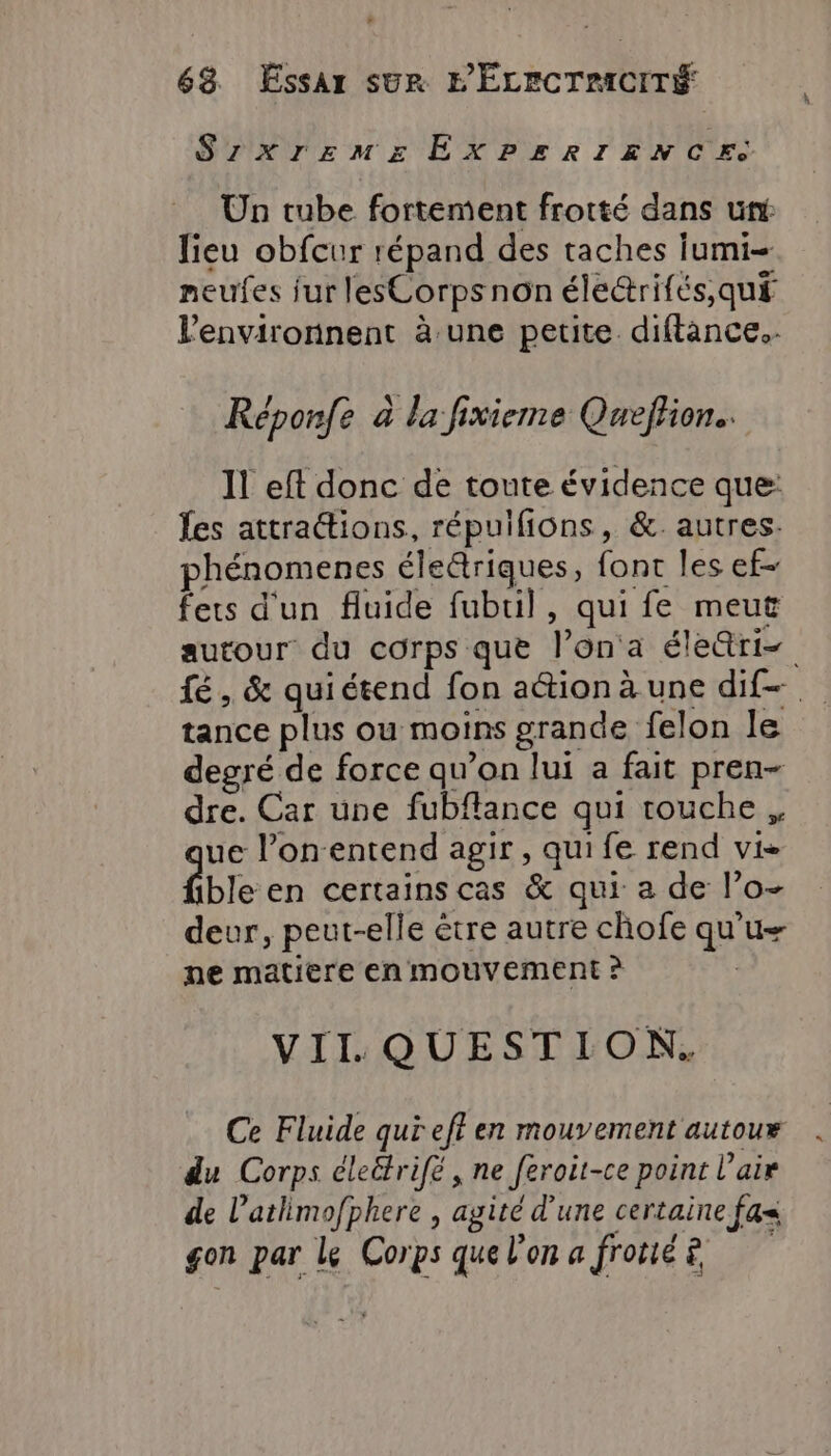 SzxrEzemgs EXPERIENX CES Un tube fortement frotté dans un lieu obfcur répand des taches Iumi- neufes fur lesCorpsnon éle&amp;rifés, qui lenvironnent à une petite. diftance.. Réponfe à la fixieme Queffion.. 1! eft donc de toute évidence que: {es attraions, répuifions, &amp;. autres. phénomenes életriques, font les ef- fers d'un fluide fubril, qui fe meut autour du corps que l’on a éle&amp;ri= fé, &amp; quiétend fon aétion à une dif. tance plus ou moins grande felon le degré de force qu’on lui a fait pren- dre. Car une fubflance qui touche, ue l’on entend agir, qui fe rend vi- ble en certains cas &amp; qui a de l’o- deur, peut-elle être autre chofe qu'u— ne matiere en mouvement ? VIIL QUESTION. Ce Fluide qui eft en mouvement autoux du Corps éleëtrifé , ne feroit-ce point l'air de l’atlimofphere , agité d’une certaine fa= | À gon par Le Corps que lon a frotié £