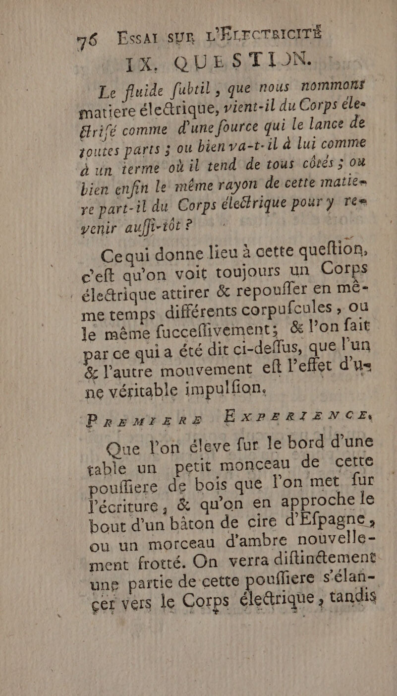 DL. QUESTION. Le fluide fubril, que nous nommons matiere élettrique, vient-il du Corps les étrifé comme d'une fource qui le lance de goutes parts 3 OU bien va-t-il à Lui comme à un terme où il tend de tous côtés 3 où bien enfin Le méme rayon de cette matie= ye part-il du Corps éleétrique pour y Tree venir auffi-tôt ? | | Ce qui donne lieu à cette queftion, c’eft qu'on voit toujours un Corps . éle&amp;rique attirer &amp; repoufler en mê- me temps différents corpufcules , ou le même fucceflivement; &amp; l’on fait ar ce quia été dit ci-deffus, que l’un &amp; l'autre mouvement eft l'effet d'u ne véritable impulfion. | PREMIERE EXPERIENCE Que l’on éleve fur le bord d’une table un petit monceau de cette pouffiere de bois que l'on met fur l'écriture, &amp; qu'on en approche le bout d’un bâton de cire d'Efpagne, ou un morceau d'ambre nouvelle - ment frotté. On verra diftinétement une partie de cette ouffiere s'élan- cer vers le Corps électrique, tandis