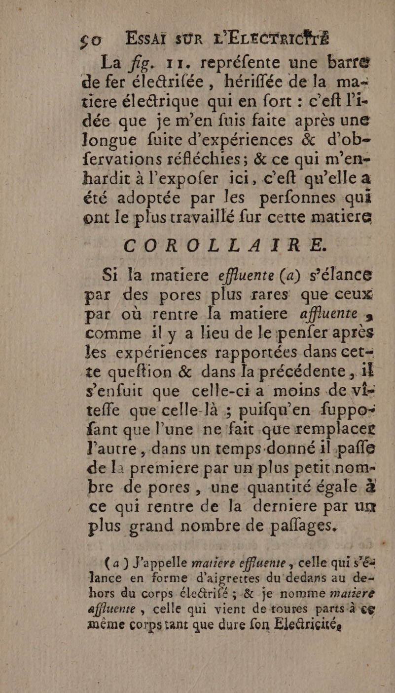 La fig. 11. repréfente une barré de fer éleûrifée , hériflée de la ma- tiere électrique qui en fort : c’eft l’'i- dée que je m'en fuis faite après une Jongue fuite d'expériences &amp; d’ob- fervations réfléchies; &amp; ce qui m’en- hardit à l’expofer ici, c’eft qu’elle a été adoptée par les perfonnes qui ont le plus travaillé fur cette matiere COROLLATRE Si la matiere effluente (a) s’élance par des pores plus rares que ceux par où rentre la matiere affluenre s comme il y a lieu de le penfer après les expériences rapportées dans cet- te queftion &amp; dans la précédente, 1l s'enfuit que celle-ci a moins de vi- teffe que celle-là ; puifqu’'en fuppo- fant que l’une ne fait que remplacer l'autre, dans un temps donné 1l-paffe de 12 premiere par un plus petit nom- bre de pores , une quantité égale à ce qui rentre de la derniere par um plus grand nombre de paflages. (a) J’appelle mariere effluente , celle qui s’és Tance en forme d’aigrettes du dedans au de hors du corps éle@rifé ;&amp; je nomme mariere affluente , celle qui vient de toures partsà ce même corps tant que dure fon Eledriçitée