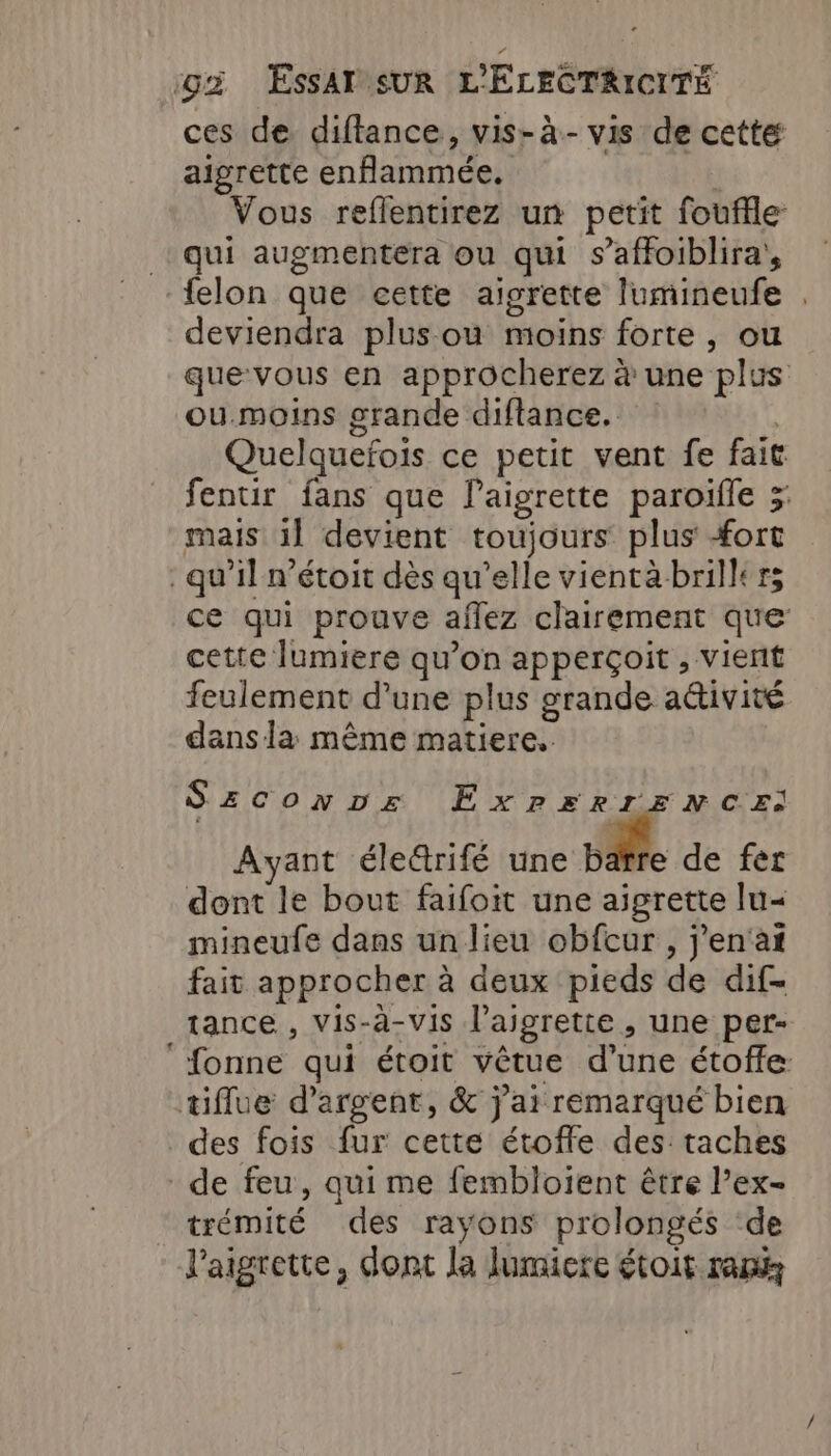 ces de diftance, vis-à.- vis de cetté aigrette enflammée. Vous reflentirez un petit fouffle qui augmentera ou qui s’affoiblira, felon que cette aigrette lumineufe . deviendra plus ou moins forte , ou que-vous en approcherez à une plus ou.moins grande diftance. : | Quelquefois ce petit vent fe fait fentir fans que Paigrette paroifle 5 mais 1] devient toujours plus #ort qu’il n’étoit dès qu’elle vientàbrillers ce qui prouve aflez clairement que cette lumiere qu’on apperçoit , vient feulement d’une plus grande aétivité dans la même matiere. SzcConDz EXPERIENCE: Ayant élerifé une bafre de fer dont le bout faifoit une aigrette lu&lt; mineufe dans un lieu obfcur , j’en'at fait approcher à deux pieds de dif- tance , Vis-à-vis l’aigrette , une per- ‘fonne qui étoit vêtue d’une étoffe. tiflue d'argent, &amp; j'ai remarqué bien des fois fur cette étoffe des taches de feu, qui me fembloient être l’ex- trémité des rayons prolongés ‘de laigrette, dont la lumiere étoit ram