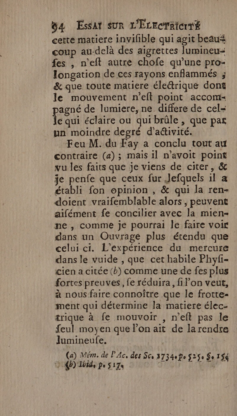 64 Essat sur L'EcrcrRicrT£ cette matiere invifible qui agit beau&lt; ‘coup au-delà des aigrettes lumineu- fes , n’eft autre chofe qu'une pro- longation de ces rayons enflammés ; &amp; que toute matiere éleétrique dont le mouvement n’eft point acconi- pagné de lumiere, ne differe de cel- le qui éclaire ou qui brûle , que par un moindre degré d'aétivité. Feu M. du Fay a conclu tout au contraire (a); mais il n'avoit point vu les faits que je viens de citer, &amp; je penfe que ceux fur Jefquels il a _ établi fon opinion , &amp; qui la ren- doient vraifemblable alors , peuvent aifément fe concilier avec la mien- ne , comme je pourrai le faire voir dans un Ouvrage plus étendu que celui ci. L'expérience du mercure dans le vuide , que cet habile Phyfi- cien a citée (b) comme une de fes plus fortes preuves, fe réduira, filon veut, à nous faire connoître que le frotte- ment qui détermine la matiere élec- trique à fe mouvoir , n’eft pas le feul moyen que l’on ait de larendre Jumineufe. | | (a) Mém. de P Ac, des Sc 373400 5290 So 154