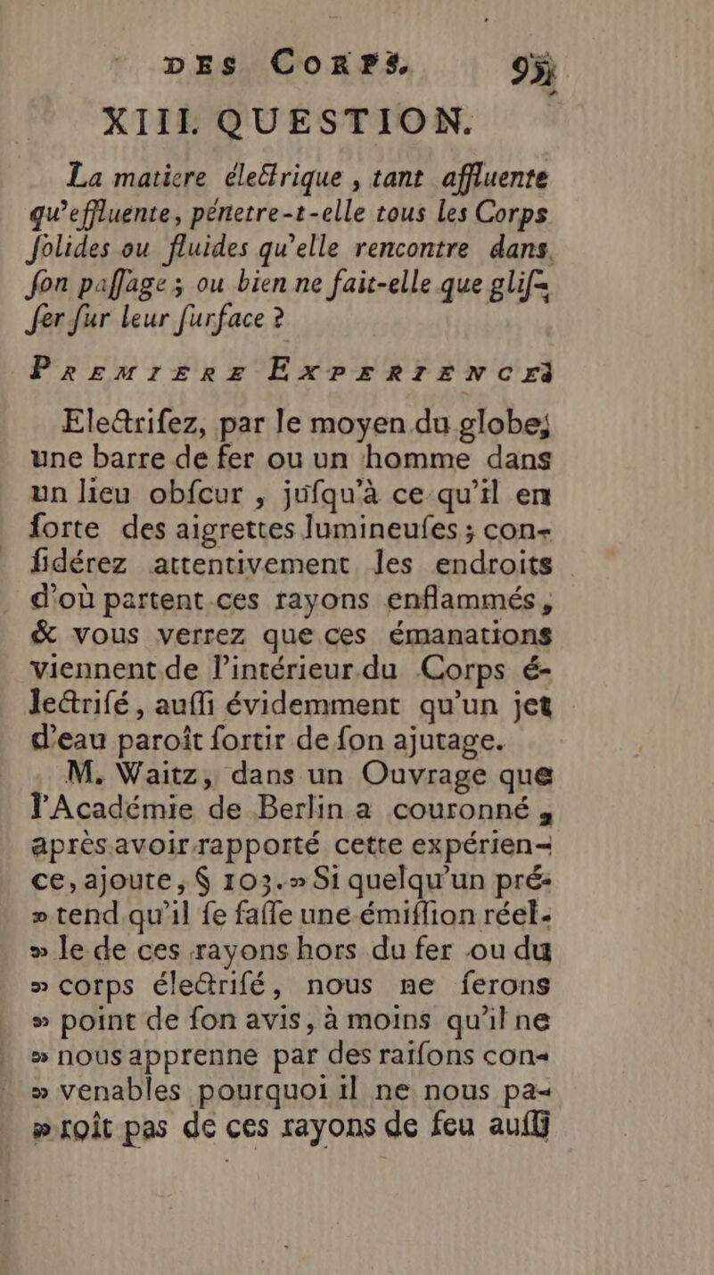 XIIL QUESTION. La matiere électrique , tant affluente qu’effluente, pénetre-t-elle tous Les Corps Jolides ou fluides qu’elle rencontre dans fon paflage; ou bien ne fait-elle que glif= Jer fur leur [urface ? Prszsmrszreez ExXPE=RIENCHrI Ele&amp;rifez, par le moyen du globe; une barre de fer ou un homme dans un lieu obfcur , jufqu'à ce qu’il en forte des aigrettes Jumineufes ; con- fidérez attentivement les endroits d'où partent ces rayons enflammés, &amp; vous verrez que ces émanations viennent. de l’intérieur. du Corps é- lectrifé, aufli évidemment qu'un jet d’eau paroït fortir de fon ajutage. M. Waitz, dans un Ouvrage que l'Académie de Berlin a couronné , après avoir-rapporté cette expérien- ce,ajoute ; $ 103.» Si quelqu'un pré: + tend.qu’il fe fafle une-émiflion réel: » le de ces rayons hors du fer ou du » corps éledrifé, nous ne ferons » point de fon avis, à moins qu'ilne » nousapprenne par des raifons con« » venables pourquoi il ne nous pa wroît pas de ces rayons de feu auf