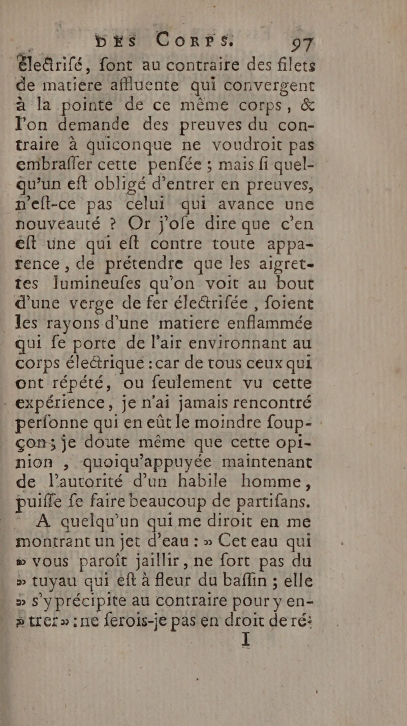 Eleûrifé, font au contraire des filets de matiere affluente qui convergent à la pointé de ce même corps, &amp; l'on demande des preuves du con- traire à quiconque ne voudroit pas embrafler cette penfée ; mais fi quel- qu’un eft obligé d’entrer en preuves, n'eft-ce pas celui qui avance une nouveauté ? Or j'ofe dire que c’en €ft une qui eft contre toute appa- rence , de prétendre que les aigret- tes Îlumineufes qu'on voit au bout d’une verge de fer éleëtrifée , foient les rayons d’une matiere enflammée qui fe porte de l'air environnant au corps électrique : car de tous ceux qui ont répété, ou feulement vu cette - expérience, je n'ai jamais rencontré perfonne qui en eût le moindre foup- con; je doute même que cette opi- nion , quoiqu'appuyée maintenant de l'autorité d’un habile homme, puifle fe faire beaucoup de partifans. - À quelqu'un quime diroit en me montrant un jet d’eau : » Cet eau qui s vous paroît jaillir , ne fort pas du » tuyau qui €ft à fleur du baflin ; elle » s'y précipite au contraire pour y en- trer »:ne ferois-je pas en droit de ré: I