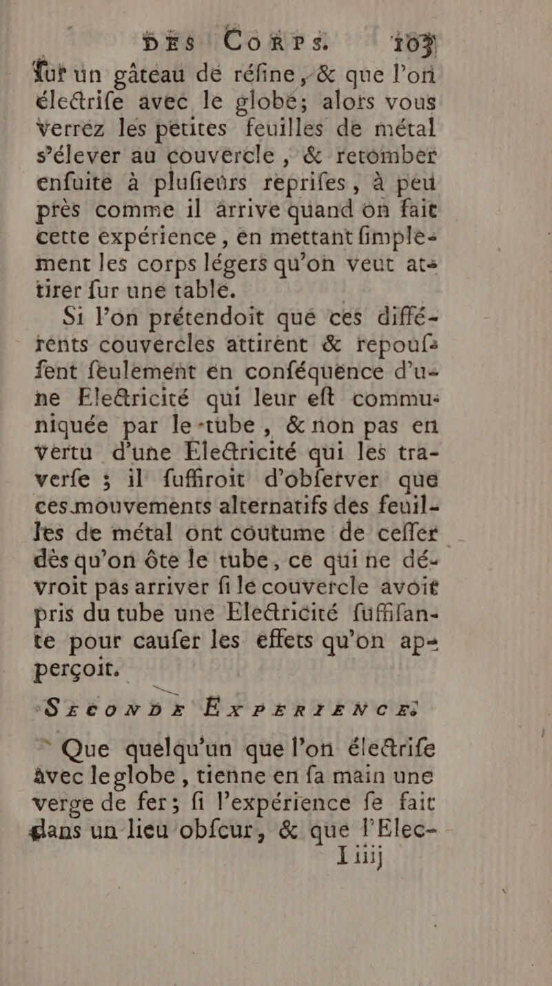 ut un gâtéau dé réfine ,&amp; que l’on électrife avec le globe; alors vous Verrez les petites feuilles de métal s’élever au couvercle , &amp; retomber enfuite à plufieürs reprifes, à peu près comme il ärrive quand on fait cette expérience , én mettant fimple: ment les corps légers qu'on veut ats tirer fur une table. | Si lon prétendoit qué ces diffé- rénts couvércles attirent &amp; repoufs fent feulement én conféquénce d’u- ne Ele&amp;tricité qui leur eft commu: niquée par le-tube , &amp; non pas en vertu d'une Éle@ricité qui les tra- verfe ; il fuffroit d’obferver que ces mouvements alternatifs des feuil- les de métal ont coutume de cefler dès qu’on ôte le tube, ce quine dé- vroit pas arriver fi lé couvercle avoit pris du tube une Ele&amp;tnicité fufifan- te pour caufer les effets qu'on ap perçoit, :Srconbz ExPERrIENCES © Que quelqu'un que l’on éle&amp;rife âvec leglobe , tienne en fa main une verge de fer; fi l’expérience fe fait gans un lieu obfcur, &amp; que l’Elec- I ii