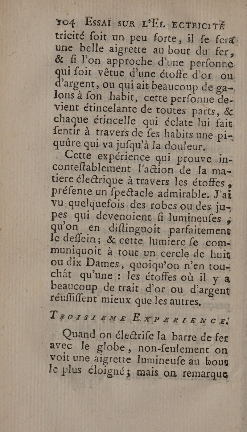 tricité foit un peu forte, il fe fert: une belle aigrette au bout du fer, &amp; fi l’on approche d’une perfonne qui foit vêtue d’une étoffe d'or ou d'argent, ou qui ait beaucoup de ga-, lons à fon habit, cette perfonne de: vient étincelante de toutes parts, &amp; chaque étincelle qui éclate lui fait fentir à travers de fes habits une Pi- quûre qui va jufqu’à la douleur. Cette expérience qui prouve -in- conteltablement l’a&amp;ion de la ma“ tiere éle&amp;rique à travers les étoffes , préfente un fpe&amp;acle admirable. J'ai vu quelquefois des robes ou-des ju= pes qui devenoient fi Jumineufes qu'on en diflinguoit parfaitement le deffein; &amp; cette lumiere fe com- muniquoit à tout un cercle de huit ou dix Dames, qéoiqu’on n’en tou- chât qu’une : les étoffes où il y a beaucoup de trait d’or ou d'argent réufliffent mieux que les autres, Trozsrzuz ExPErRIzNC=E: Quand on éle@rife la barre de fer avec le globe, non-feulement on voit une aigrette lumineufe au bout le plus éloigné ; mais On remarque