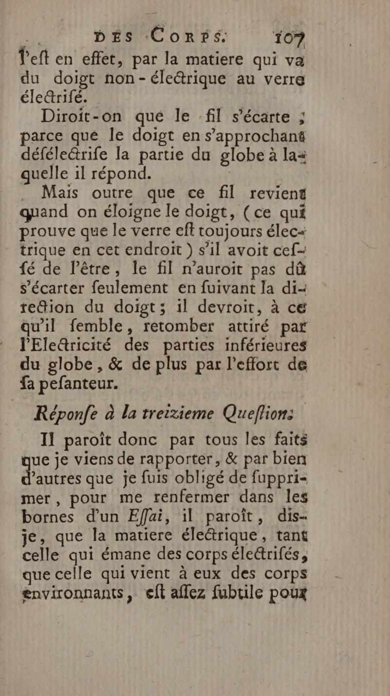 left en effet, par la matiere qui va du doigt non-éle@rique au verre éle&amp;rifé. Diroit-on que le fil s’écarte ; parce que le doigt en s’approchant défélectrife la partie du globe à las quelle il répond. . Mais outre que ce fil revient quand on éloigne le doigt, (ce qui prouve que le verre cft toujours élec trique en cet endroit ) s’il avoit cef- fé de l’être, le fil n’auroit pas dû s’écarter feulement en fuivant la di- re&amp;ion du doigt; 1l devroit, à ce qu'il femble, retomber attiré par l'Ele&amp;ricité des parties inférieures du globe, &amp; de plus par l'effort de fa pefanteur. Réponfe à la treitieme Queflion: Il paroît donc par tous les faits ue je viens de rapporter, &amp; par bien dar que je fuis obligé de fuppri- mer, pour me renfermer dans les bornes d'un Effai, il paroît, dis- je, que la matiere électrique, tant celle qui émane des corpsélectrifés, que celle qui vient à eux des corps environnants, eft aflez fubrile poux