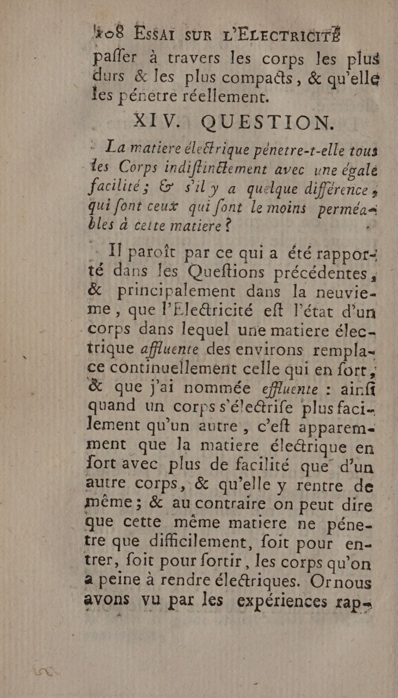 pañler à travers les corps les plus durs &amp; les plus compaëts, &amp; qu’ellé les pénetre réellement. XIV.) QUESTION. - La matiere éleétrique pénetre-t-elle tous des Corps indiffinétement avec une égale facilité; &amp; sily a quelque différence » qui font ceux qui font le moins perméa= bles à ceite matiere + I paroît par ce qui a été rappor: té dans les Queftions précédentes, &amp; principalement dans la neuvie- me , que l’Ele&amp;ricité eff l’état d’un - Corps dans lequel une matiere élec- trique affluente des environs rempla- ce continuellement celle qui en fort, &amp; que j'ai nommée effuente : airfi quand un corps s’éle@rife plus faci- lement qu’un autre, c’eft apparem- ment que la matiere électrique en fort avec plus de facilité que’ d’un autre corps, &amp; qu’elle y rentre de même; &amp; au contraire on peut dire que cette même matiere ne péne- tre que difficilement, foit pour en- trer, foit pour fortir, les corps qu’on a peine à rendre éledriques. Ornous avons vu par les expériences rap=