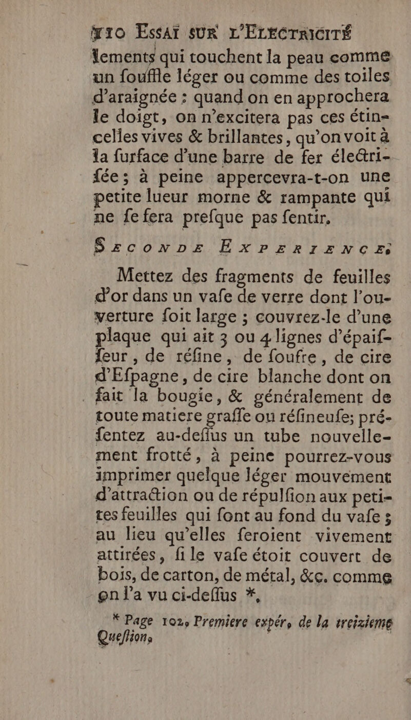 lements qui touchent la peau comme un fouffle léger ou comme des toiles d’araignée ; quand on en approchera le doigt, on n’excitera pas ces Étin= celles vives &amp; brillantes, qu’on voit à la furface d’une barre de fer éleri- fée; à peine appercevra-t-on une petite lueur morne &amp; rampante qui ne fefera prefque pas fentir, Szsconpe ExP£ERIENCE: Mettez des fragments de feuilles d’or dans un vafe de verre dont l’ou- verture foit large ; couvrez-le d’une plaque qui ait 3 ou 4 lignes d’épaif- {eur , de réfine, de foufre, de cire d'Efpagne, de cire blanche dont on fait la bougie, &amp; généralement de toute matiere grafle ou réfineufe; pré- fentez au-deflus un tube nouvelle- ment frotté, à peine pourrez-vous imprimer quelque léger mouvement d'attraction ou de répulfion aux peti- tes feuilles qui font au fond du vafe; au lieu qu’elles feroient vivement attirées, file vafe étoit couvert de bois, de carton, de métal, &amp;c. comme gn l’a vu ci-deflus *, * Page 102, Premiere expér, de la treizieme Queflions